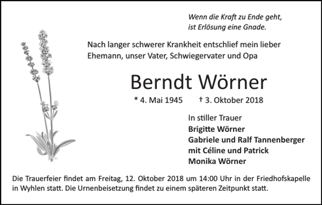 <p>Wenn die Kra� zu Ende geht,<br />ist Erlösung eine Gnade.</p><p>Nach langer schwerer Krankheit entschlief mein lieber<br />Ehemann, unser Vater, Schwiegervater und Opa</p><p>Berndt Wörner<br />* 4. Mai 1945</p><p>† 3. Oktober 2018<br />In s�ller Trauer<br />Brigi�e Wörner<br />Gabriele und Ralf Tannenberger<br />mit Céline und Patrick<br />Monika Wörner</p><p>Die Trauerfeier ﬁndet am Freitag, 12. Oktober 2018 um 14:00 Uhr in der Friedhofskapelle<br />in Wyhlen sta�. Die Urnenbeisetzung ﬁndet zu einem späteren Zeitpunkt sta�.</p>