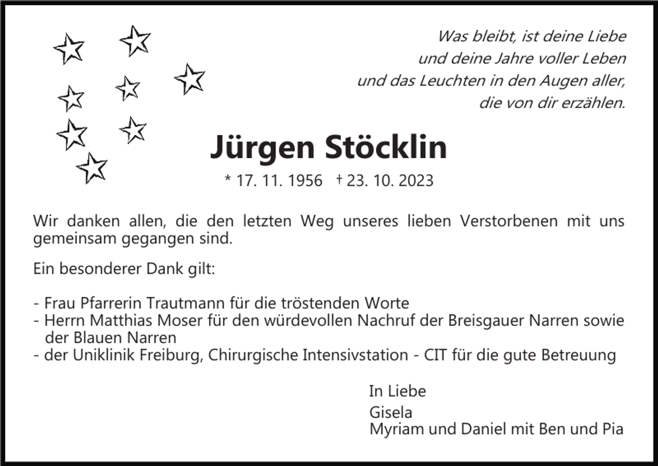 <p>Was bleibt, ist deine Liebe<br />und deine Jahre voller Leben<br />und das Leuchten in den Augen aller,<br />die von dir erzählen.</p><p>Jürgen Stöcklin<br />* 17. 11. 1956 † 23. 10. 2023<br />Wir danken allen, die den letzten Weg unseres lieben Verstorbenen mit uns<br />gemeinsam gegangen sind.<br />Ein besonderer Dank gilt:<br />­ Frau Pfarrerin Trautmann für die tröstenden Worte<br />­ Herrn Matthias Moser für den würdevollen Nachruf der Breisgauer Narren sowie<br />der Blauen Narren<br />­ der Uniklinik Freiburg, Chirurgische Intensivstation ­ CIT für die gute Betreuung<br />In Liebe<br />Gisela<br />Myriam und Daniel mit Ben und Pia</p>