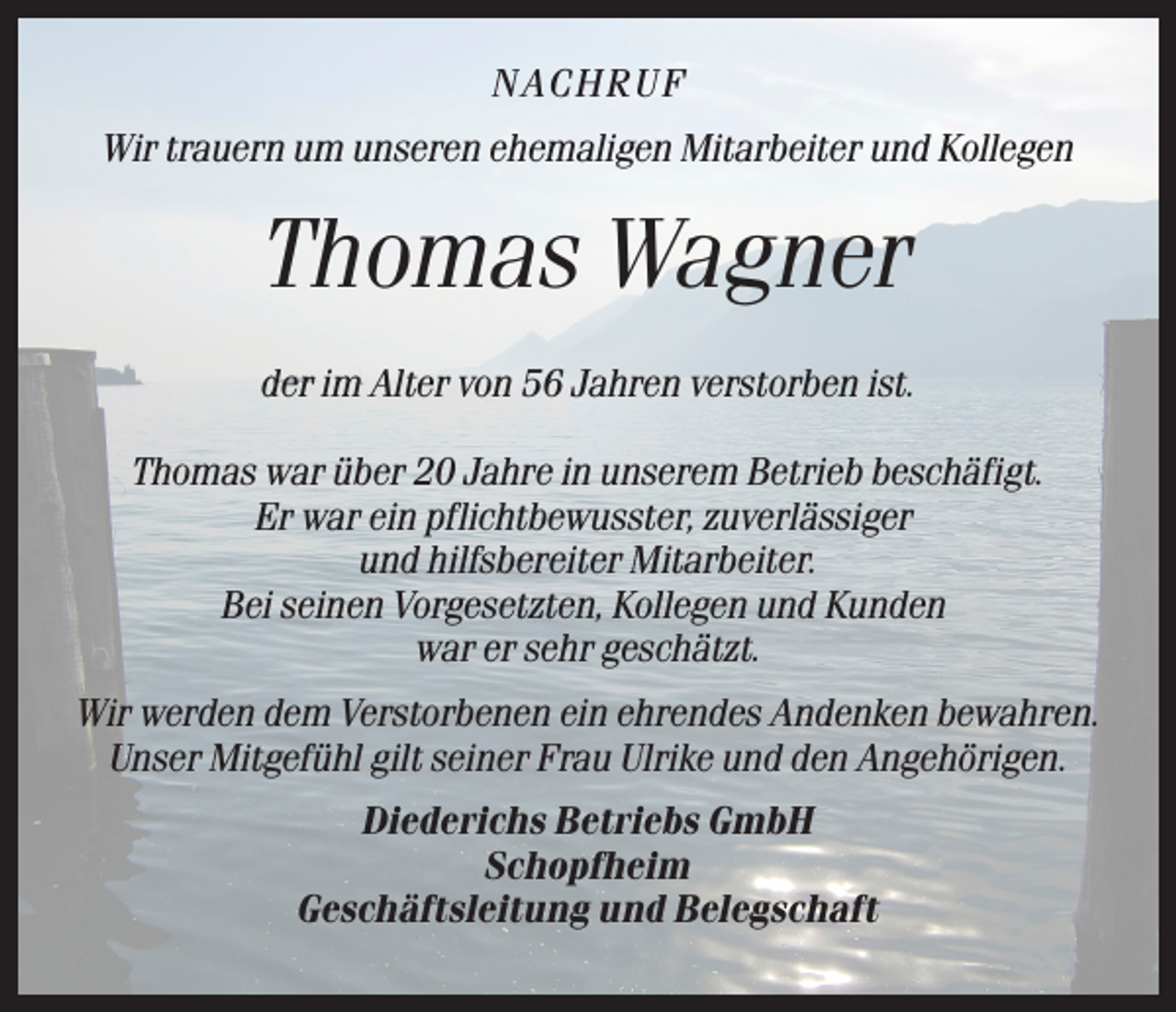 <p>NACHRU F<br />Wir trauern um unseren ehemaligen Mitarbeiter und Kollegen</p><p>Thomas Wagner<br />der im Alter von 56 Jahren verstorben ist.<br />Thomas war über 20 Jahre in unserem Betrieb beschäfigt.<br />Er war ein pflichtbewusster, zuverlässiger<br />und hilfsbereiter Mitarbeiter.<br />Bei seinen Vorgesetzten, Kollegen und Kunden<br />war er sehr geschätzt.<br />Wir werden dem Verstorbenen ein ehrendes Andenken bewahren.<br />Unser Mitgefühl gilt seiner Frau Ulrike und den Angehörigen.<br />Diederichs Betriebs GmbH<br />Schopfheim<br />Geschäftsleitung und Belegschaft</p>