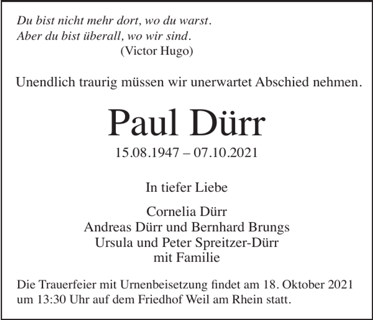 <p>Du bist nicht mehr dort, wo du warst.<br />Aber du bist überall, wo wir sind.<br />(Victor Hugo)</p><p>Unendlich traurig müssen wir unerwartet Abschied nehmen.</p><p>Paul Dürr<br />15.08.1947 – 07.10.2021<br />In tiefer Liebe<br />Cornelia Dürr<br />Andreas Dürr und Bernhard Brungs<br />Ursula und Peter Spreitzer-Dürr<br />mit Familie<br />Die Trauerfeier mit Urnenbeisetzung findet am 18. Oktober 2021<br />um 13:30 Uhr auf dem Friedhof Weil am Rhein statt.</p>