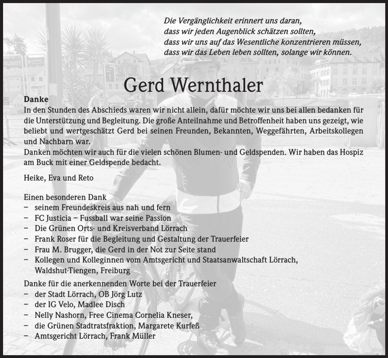 <p>Die Vergänglichkeit erinnert uns daran,<br />dass wir jeden Augenblick schätzen sollten,<br />dass wir uns auf das Wesentliche konzentrieren müssen,<br />dass wir das Leben leben sollten, solange wir können.</p><p>Gerd Wernthaler</p><p>Danke<br />In den Stunden des Abschieds waren wir nicht allein, dafür möchte wir uns bei allen bedanken für<br />die Unterstützung und Begleitung. Die große Anteilnahme und Betroffenheit haben uns gezeigt, wie<br />beliebt und wertgeschätzt Gerd bei seinen Freunden, Bekannten, Weggefährten, Arbeitskollegen<br />und Nachbarn war.<br />Danken möchten wir auch für die vielen schönen Blumen- und Geldspenden. Wir haben das Hospiz<br />am Buck mit einer Geldspende bedacht.<br />Heike, Eva und Reto<br />Einen besonderen Dank<br />– seinem Freundeskreis aus nah und fern<br />– FC Justicia – Fussball war seine Passion<br />– Die Grünen Orts- und Kreisverband Lörrach<br />– Frank Roser für die Begleitung und Gestaltung der Trauerfeier<br />– Frau M. Brugger, die Gerd in der Not zur Seite stand<br />– Kollegen und Kolleginnen vom Amtsgericht und Staatsanwaltschaft Lörrach,<br />Waldshut-Tiengen, Freiburg<br />Danke für die anerkennenden Worte bei der Trauerfeier<br />– der Stadt Lörrach, OB Jörg Lutz<br />– der IG Velo, Madlee Disch<br />– Nelly Nashorn, Free Cinema Cornelia Kneser,<br />– die Grünen Stadtratsfraktion, Margarete Kurfeß<br />– A mtsgericht Lörrach, Frank Müller</p>