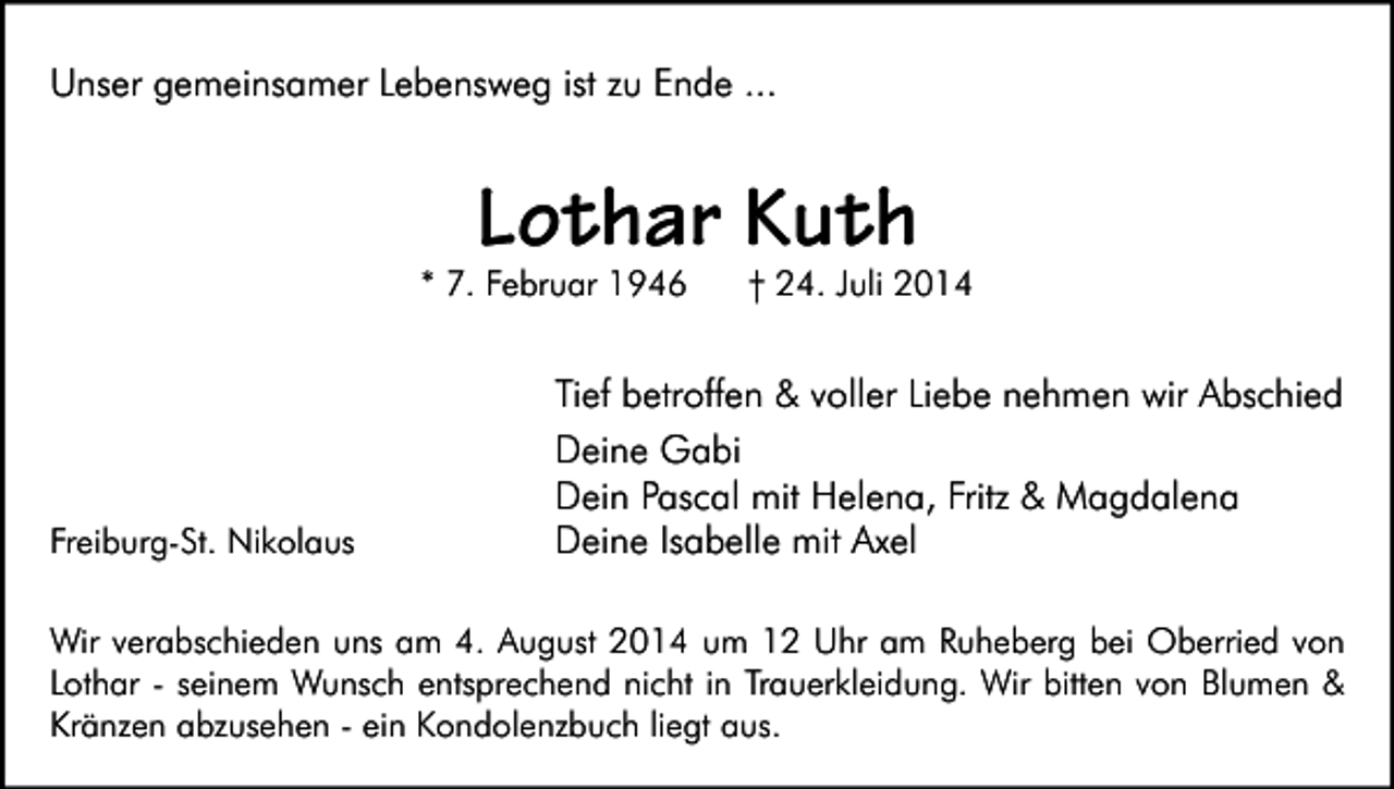 <p>Unser gemeinsamer Lebensweg ist zu Ende ...</p><p>Lothar Kuth</p><p>* 7. Februar 1946</p><p>Freiburg-St. Nikolaus</p><p>† 24. Juli 2014</p><p>Tief betroffen &amp; voller Liebe nehmen wir Abschied<br />Deine Gabi<br />Dein Pascal mit Helena, Fritz &amp; Magdalena<br />Deine Isabelle mit Axel</p><p>Wir verabschieden uns am 4. August 2014 um 12 Uhr am Ruheberg bei Oberried von<br />Lothar - seinem Wunsch entsprechend nicht in Trauerkleidung. Wir bitten von Blumen &amp;<br />Kränzen abzusehen - ein Kondolenzbuch liegt aus.</p>