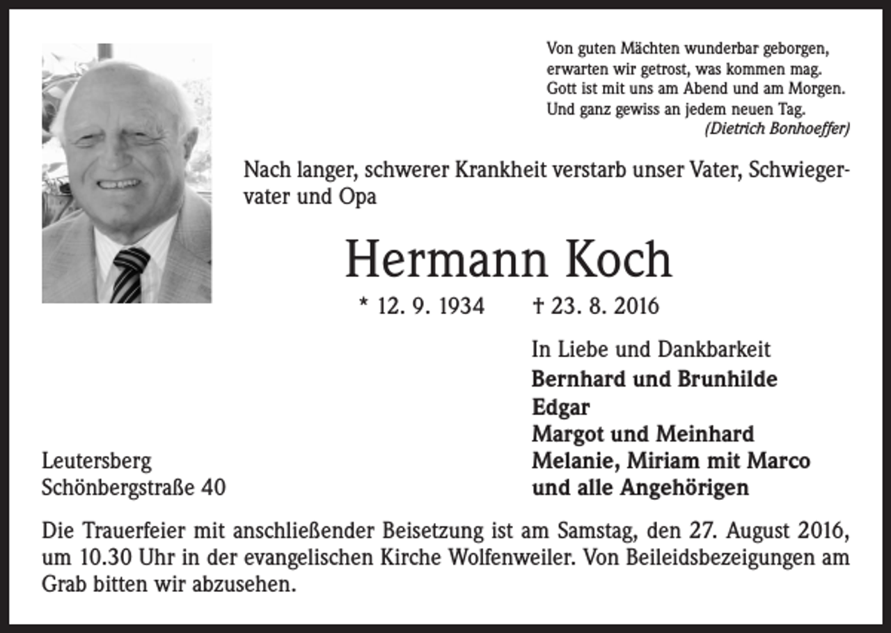 <p>Von guten Mächten wunderbar geborgen,<br />erwarten wir getrost, was kommen mag.<br />Gott ist mit uns am Abend und am Morgen.<br />Und ganz gewiss an jedem neuen Tag.</p><p>(Dietrich Bonhoeffer)</p><p>Nach langer, schwerer Krankheit verstarb unser Vater, Schwiegervater und Opa</p><p>Hermann Koch<br />* 12. 9. 1934 † 23. 8. 2016</p><p>Leutersberg<br />Schönbergstraße 40</p><p>In Liebe und Dankbarkeit<br />Bernhard und Brunhilde<br />Edgar<br />Margot und Meinhard<br />Melanie, Miriam mit Marco<br />und alle Angehörigen</p><p>Die Trauerfeier mit anschließender Beisetzung ist am Samstag, den 27. August 2016,<br />um 10.30 Uhr in der evangelischen Kirche Wolfenweiler. Von Beileidsbezeigungen am<br />Grab bitten wir abzusehen.</p>