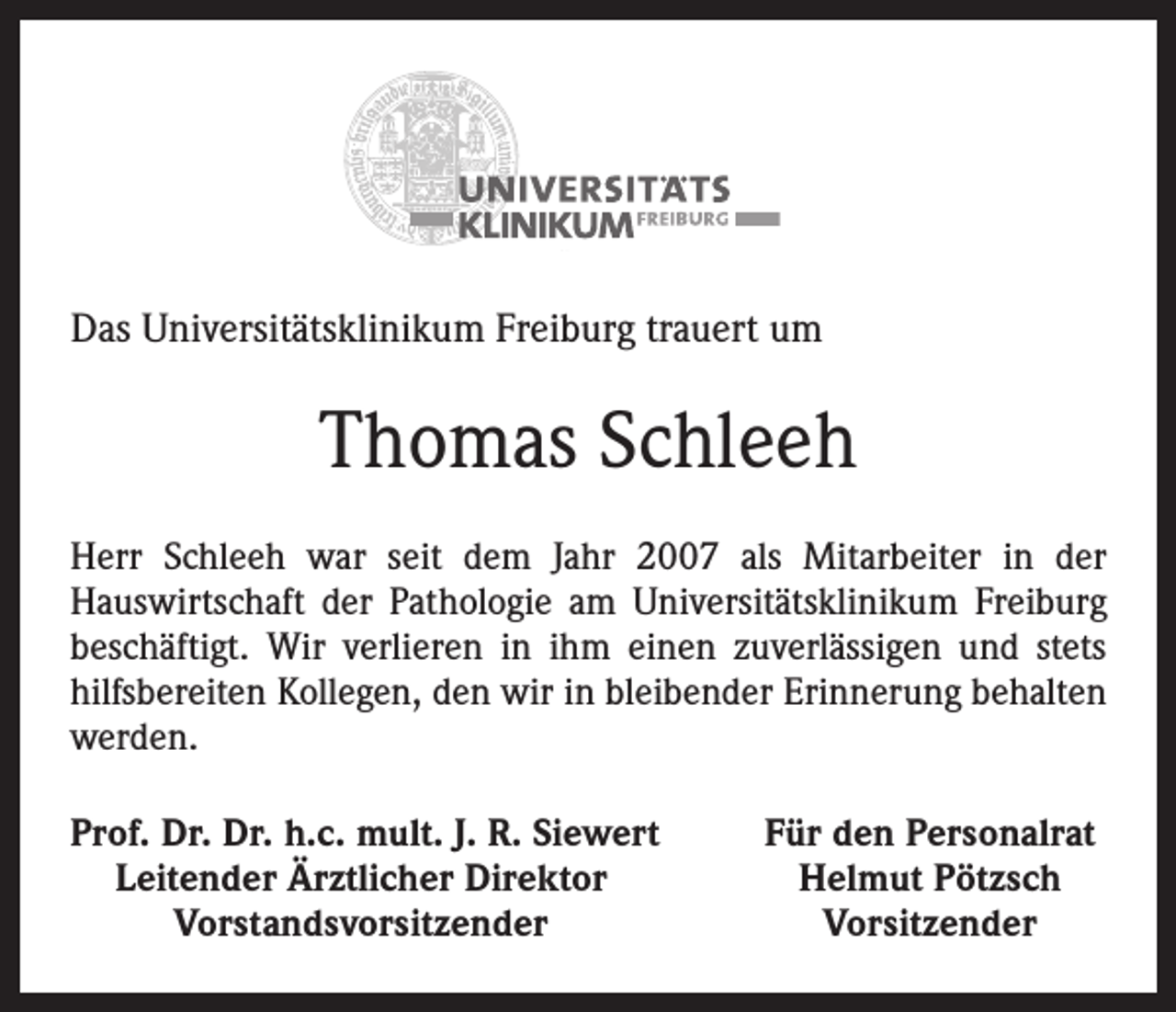 <p>Das Universitätsklinikum Freiburg trauert um</p><p>Thomas Schleeh<br />Herr Schleeh war seit dem Jahr 2007 als Mitarbeiter in der<br />Hauswirtschaft der Pathologie am Universitätsklinikum Freiburg<br />beschäftigt. Wir verlieren in ihm einen zuverlässigen und stets<br />hilfsbereiten Kollegen, den wir in bleibender Erinnerung behalten<br />werden.<br />Prof. Dr. Dr. h.c. mult. J. R. Siewert<br />Leitender Ärztlicher Direktor</p><p>Vorstandsvorsitzender</p><p>Für den Personalrat<br />Helmut Pötzsch<br />Vorsitzender</p>