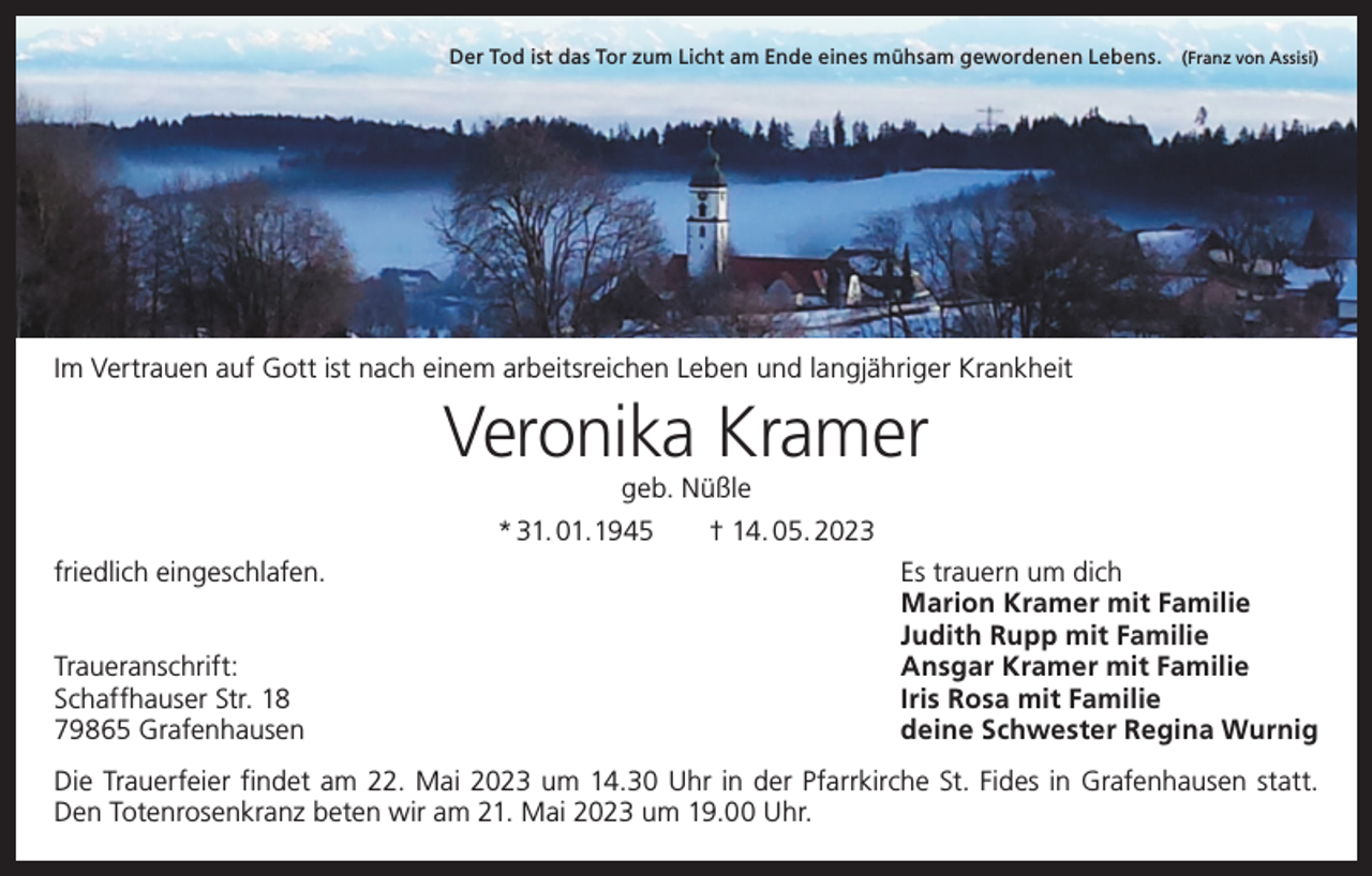 <p>Der Tod ist das Tor zum Licht am Ende eines mühsam gewordenen Lebens. (Franz von Assisi)</p><p>Im Vertrauen auf Gott ist nach einem arbeitsreichen ­Leben und langjähriger Krankheit</p><p>Veronika Kramer<br />geb. Nüßle</p><p>* 31. 01.1945 † 14. 05. 2023<br />friedlich eingeschlafen.</p><p>Traueranschrift:<br />Schaffhauser Str. 18<br />79865 Grafenhausen</p><p>Es trauern um dich<br />Marion Kramer mit Familie<br />Judith Rupp mit Familie<br />Ansgar Kramer mit Familie<br />Iris Rosa mit Familie<br />deine Schwester Regina Wurnig</p><p>Die Trauerfeier findet am 22. Mai 2023 um 14.30 Uhr in der Pfarrkirche St. Fides in Grafenhausen statt.<br />Den Totenrosenkranz beten wir am 21. Mai 2023 um 19.00 Uhr.</p>