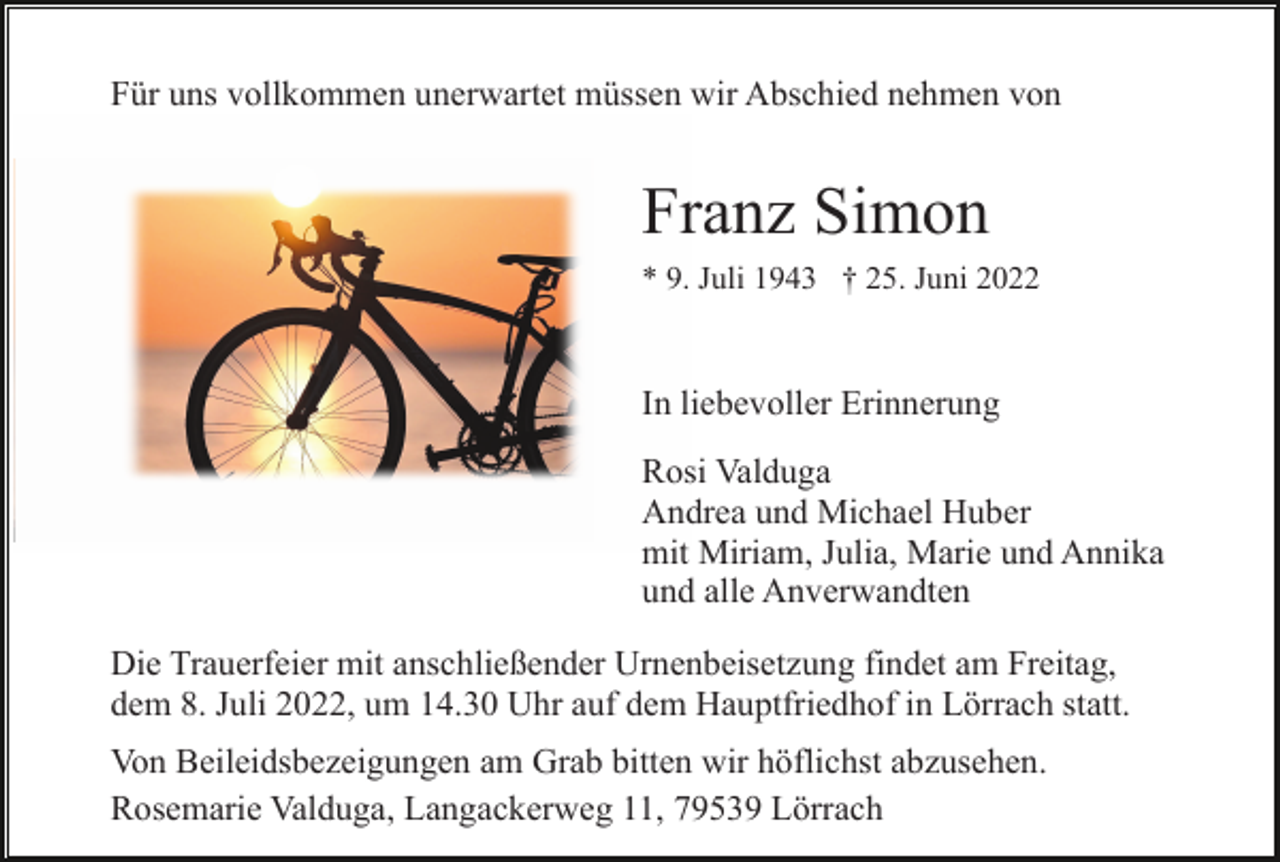 <p>Für uns vollkommen unerwartet müssen wir Abschied nehmen von</p><p>Franz Simon<br />* 9. Juli 1943 † 25. Juni 2022</p><p>In liebevoller Erinnerung<br />Rosi Valduga<br />Andrea und Michael Huber<br />mit Miriam, Julia, Marie und Annika<br />und alle Anverwandten<br />Die Trauerfeier mit anschließender Urnenbeisetzung findet am Freitag,<br />dem 8. Juli 2022, um 14.30 Uhr auf dem Hauptfriedhof in Lörrach statt.<br />Von Beileidsbezeigungen am Grab bitten wir höflichst abzusehen.<br />Rosemarie Valduga, Langackerweg 11, 79539 Lörrach</p>