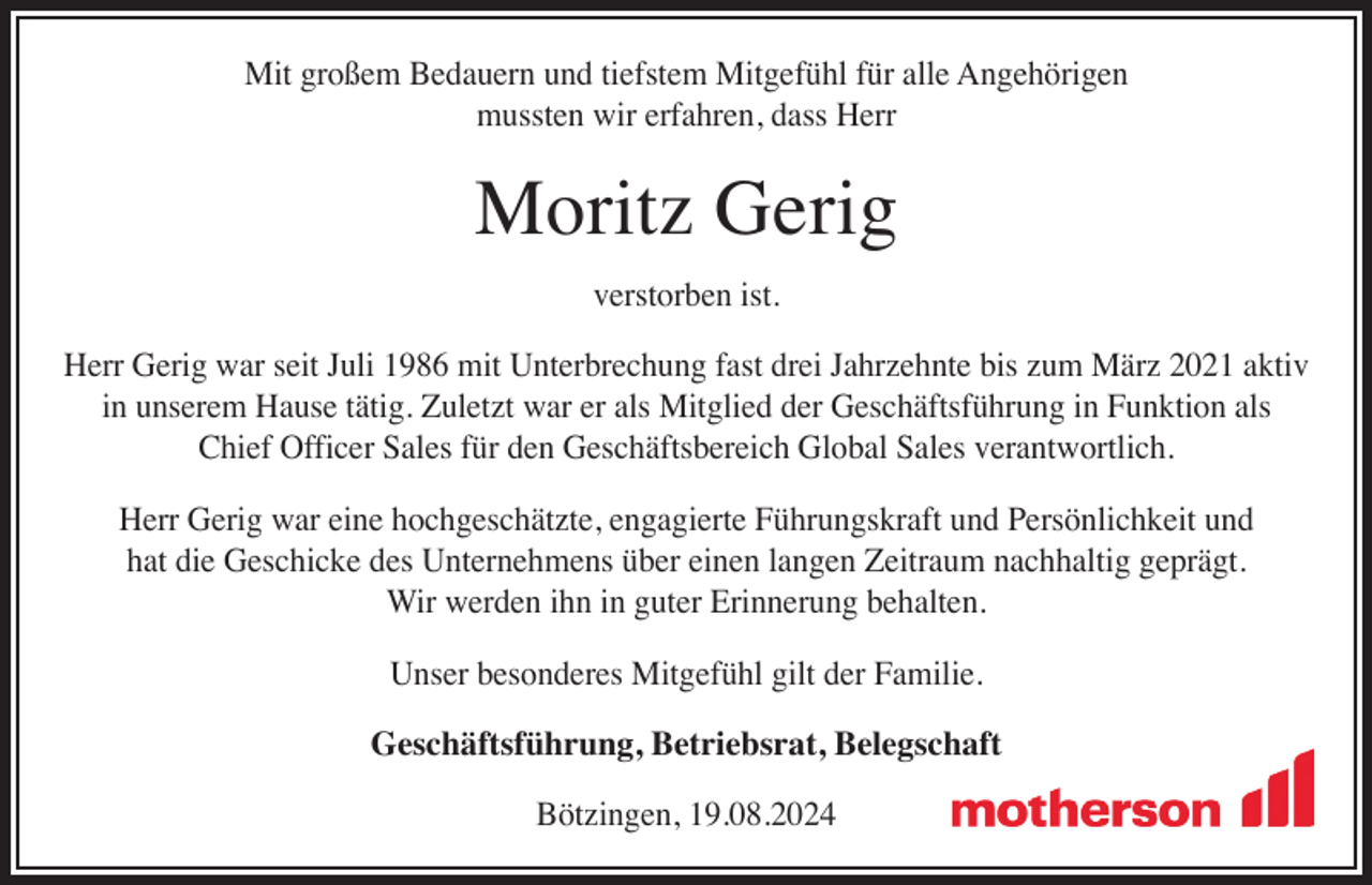 <p>Mit großem Bedauern und tiefstem Mitgefühl für alle Angehörigen<br />mussten wir erfahren, dass Herr</p><p>Moritz Gerig<br />verstorben ist.</p><p>Herr Gerig war seit Juli 1986 mit Unterbrechung fast drei Jahrzehnte bis zum März 2021 aktiv<br />in unserem Hause tätig. Zuletzt war er als Mitglied der Geschäftsführung in Funktion als<br />Chief Officer Sales für den Geschäftsbereich Global Sales verantwortlich.<br />Herr Gerig war eine hochgeschätzte, engagierte Führungskraft und Persönlichkeit und<br />hat die Geschicke des Unternehmens über einen langen Zeitraum nachhaltig geprägt.<br />Wir werden ihn in guter Erinnerung behalten.<br />Unser besonderes Mitgefühl gilt der Familie.<br />Geschäftsführung, Betriebsrat, Belegschaft<br />Bötzingen, 19.08.2024</p>