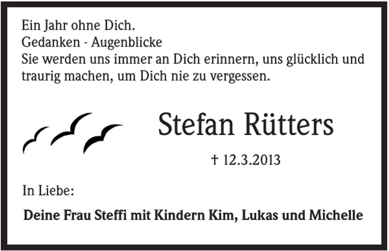 <p>Ein Jahr ohne Dich.<br />Gedanken - Augenblicke<br />Sie werden uns immer an Dich erinnern, uns glücklich und<br />traurig machen, um Dich nie zu vergessen.</p><p>Stefan Rütters<br />† 12.3.2013<br />In Liebe:<br />Deine Frau Steffi mit Kindern Kim, Lukas und Michelle</p>