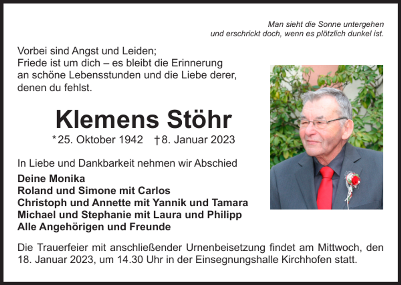 <p>Man sieht die Sonne untergehen<br />und erschrickt doch, wenn es plötzlich dunkel ist.</p><p>Vorbei sind Angst und Leiden;<br />Friede ist um dich – es bleibt die Erinnerung<br />an schöne Lebensstunden und die Liebe derer,<br />denen du fehlst.</p><p>Klemens Stöhr</p><p>* 25. Oktober 1942 † 8. Januar 2023<br />In Liebe und Dankbarkeit nehmen wir Abschied<br />Deine Monika<br />Roland und Simone mit Carlos<br />Christoph und Annette mit Yannik und Tamara<br />Michael und Stephanie mit Laura und Philipp<br />Alle Angehörigen und Freunde<br />Die Trauerfeier mit anschließender Urnenbeisetzung findet am Mittwoch, den<br />18. Januar 2023, um 14.30 Uhr in der Einsegnungshalle Kirchhofen statt.</p>