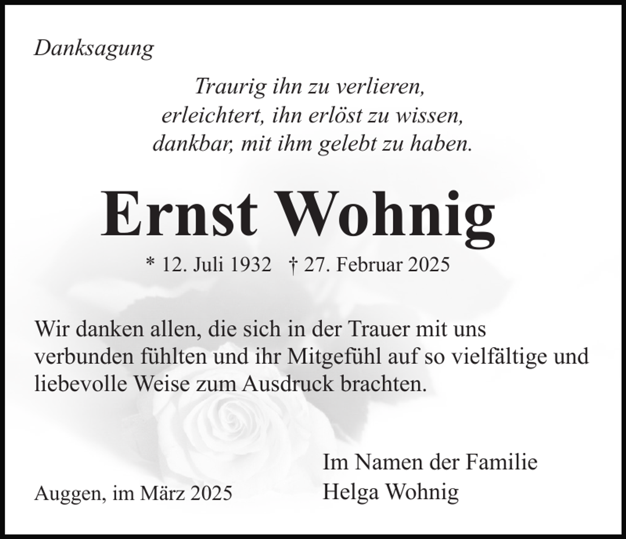 <p>Danksagung<br />Traurig ihn zu verlieren,<br />erleichtert, ihn erlöst zu wissen,<br />dankbar, mit ihm gelebt zu haben.</p><p>Ernst Wohnig<br />* 12. Juli 1932 † 27. Februar 2025</p><p>Wir danken allen, die sich in der Trauer mit uns<br />verbunden fühlten und ihr Mitgefühl auf so vielfältige und<br />liebevolle Weise zum Ausdruck brachten.</p><p>Auggen, im März 2025</p><p>Im Namen der Familie<br />Helga Wohnig</p>