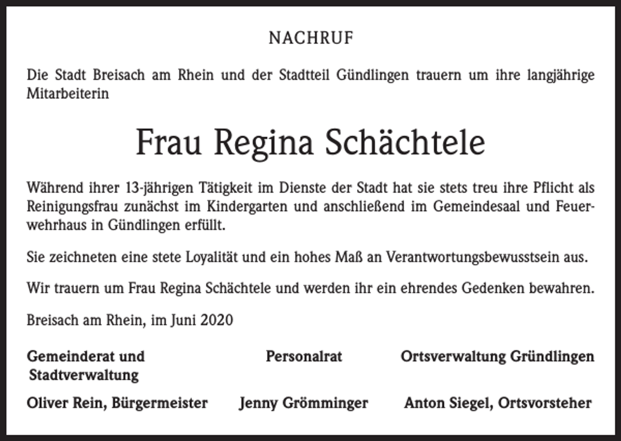 <p>NACHRUF<br />Die Stadt Breisach am Rhein und der Stadtteil Gündlingen trauern um ihre langjährige<br />Mitarbeiterin</p><p>Frau Regina Schächtele<br />Während ihrer 13-jährigen Tätigkeit im Dienste der Stadt hat sie stets treu ihre Pflicht als<br />Reinigungsfrau zunächst im Kindergarten und anschließend im Gemeindesaal und Feuerwehrhaus in Gündlingen erfüllt.<br />Sie zeichneten eine stete Loyalität und ein hohes Maß an Verantwortungsbewusstsein aus.<br />Wir trauern um Frau Regina Schächtele und werden ihr ein ehrendes Gedenken bewahren.<br />Breisach am Rhein, im Juni 2020<br />Gemeinderat und<br />Stadtverwaltung<br />Oliver Rein, Bürgermeister</p><p>Personalrat</p><p>Ortsverwaltung Gründlingen</p><p>Jenny Grömminger</p><p>Anton Siegel, Ortsvorsteher</p>