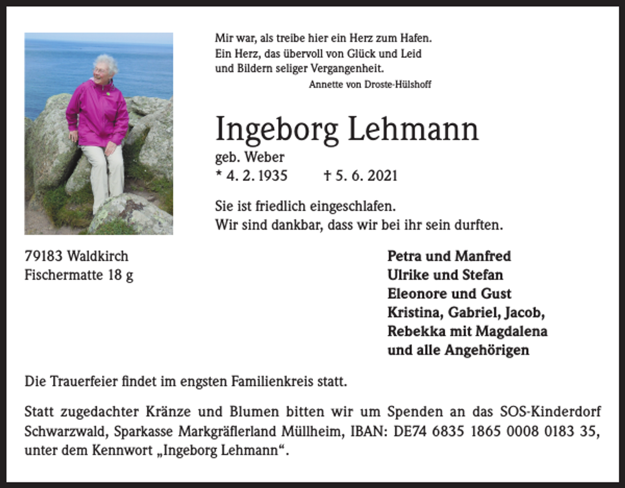 <p>Mir war, als treibe hier ein Herz zum Hafen.<br />Ein Herz, das übervoll von Glück und Leid<br />und Bildern seliger Vergangenheit.<br />Annette von Droste-Hülshoff</p><p>Ingeborg Lehmann<br />geb. Weber<br />* 4. 2. 1935</p><p>† 5. 6. 2021</p><p>Sie ist friedlich eingeschlafen.<br />Wir sind dankbar, dass wir bei ihr sein durften.<br />79183 Waldkirch<br />Fischermatte 18 g</p><p>Petra und Manfred<br />Ulrike und Stefan<br />Eleonore und Gust<br />Kristina, Gabriel, Jacob,<br />Rebekka mit Magdalena<br />und alle Angehörigen</p><p>Die Trauerfeier findet im engsten Familienkreis statt.<br />Statt zugedachter Kränze und Blumen bitten wir um Spenden an das SOS-Kinderdorf<br />Schwarzwald, Sparkasse Markgräflerland Müllheim, IBAN: DE74 6835 1865 0008 0185,<br />unter dem Kennwort „Ingeborg Lehmann“.</p>