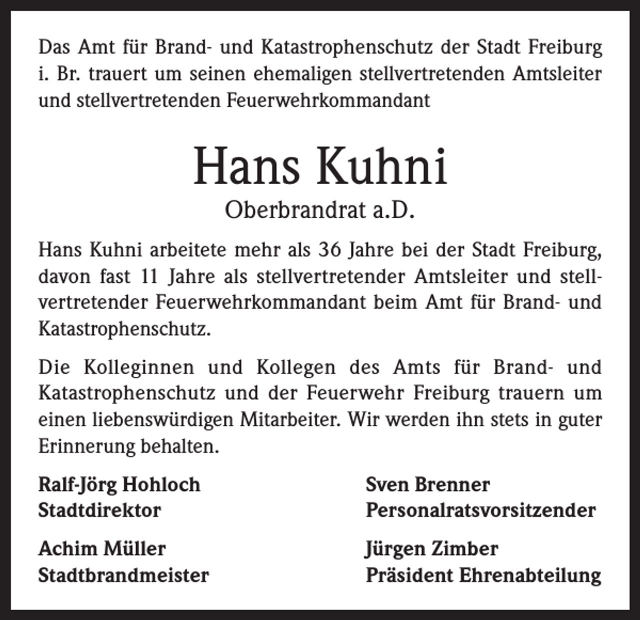 <p>Das Amt für Brand- und Katastrophenschutz der Stadt Freiburg<br />i. Br. trauert um seinen ehemaligen stellvertretenden Amtsleiter<br />und stellvertretenden Feuerwehrkommandant</p><p>Hans Kuhni<br />Oberbrandrat a.D.</p><p>Hans Kuhni arbeitete mehr als 36 Jahre bei der Stadt Freiburg,<br />davon fast 11 Jahre als stellvertretender Amtsleiter und stellvertretender Feuerwehrkommandant beim Amt für Brand- und<br />Katastrophenschutz.<br />Die Kolleginnen und Kollegen des Amts für Brand- und<br />Katastrophenschutz und der Feuerwehr Freiburg trauern um<br />einen liebenswürdigen Mitarbeiter. Wir werden ihn stets in guter<br />Erinnerung behalten.<br />Ralf-Jörg Hohloch<br />Stadtdirektor</p><p>Sven Brenner<br />Personalratsvorsitzender</p><p>Achim Müller<br />Stadtbrandmeister</p><p>Jürgen Zimber<br />Präsident Ehrenabteilung</p>
