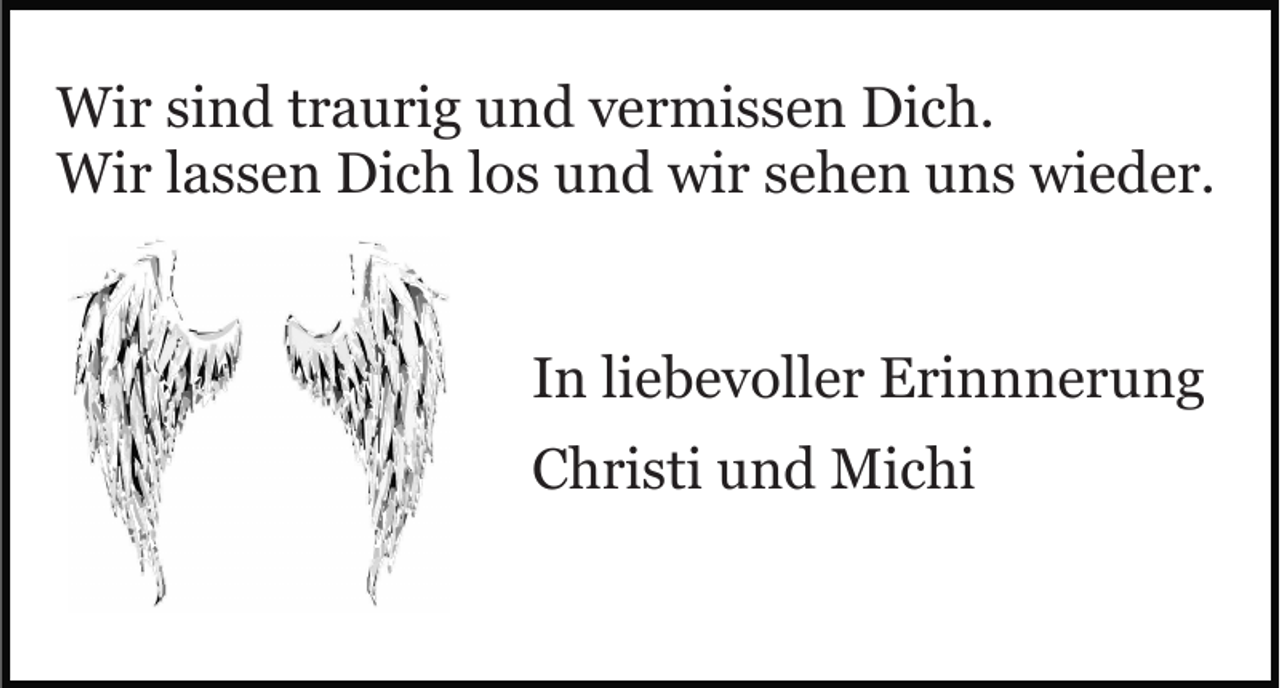<p>Wir sind traurig und vermissen Dich.<br />Wir lassen Dich los und wir sehen uns wieder.<br />In liebevoller Erinnnerung<br />Christi und Michi</p>