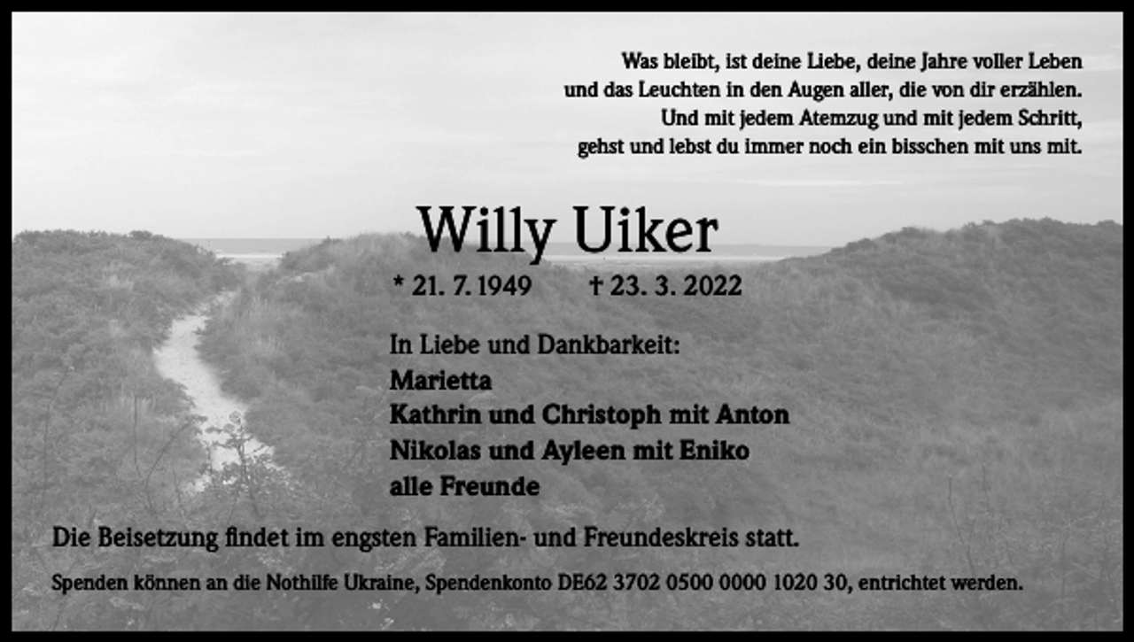 <p>Was bleibt, ist deine Liebe, deine Jahre voller Leben<br />und das Leuchten in den Augen aller, die von dir erzählen.<br />Und mit jedem Atemzug und mit jedem Schritt,<br />gehst und lebst du immer noch ein bisschen mit uns mit.</p><p>Willy Uiker<br />* 21. 7. 1949 † 23. 3. 2022<br />In Liebe und Dankbarkeit:<br />Marietta<br />Kathrin und Christoph mit Anton<br />Nikolas und Ayleen mit Eniko<br />alle Freunde<br />Die Beisetzung findet im engsten Familien- und Freundeskreis statt.<br />Spenden können an die Nothilfe Ukraine, Spendenkonto DE62 3702 0500 1020 30, entrichtet werden.</p>