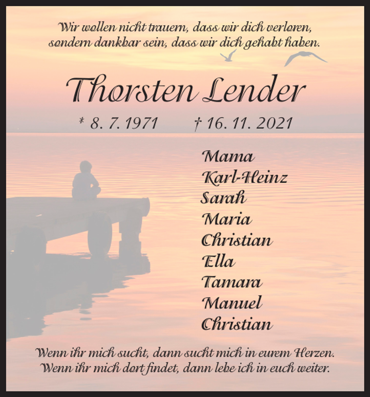 <p>Wir wollen nicht trauern, dass wir dich verloren,<br />sondern dankbar sein, dass wir dich gehabt haben.</p><p>Thorsten Lender<br />* 8. 7. 1971 † 16. 11. 2021<br />Mama<br />Karl-Heinz<br />Sarah<br />Maria<br />Christian<br />Ella<br />Tamara<br />Manuel<br />Christian<br />Wenn ihr mich sucht, dann sucht mich in eurem Herzen.<br />Wenn ihr mich dort findet, dann lebe ich in euch weiter.</p>