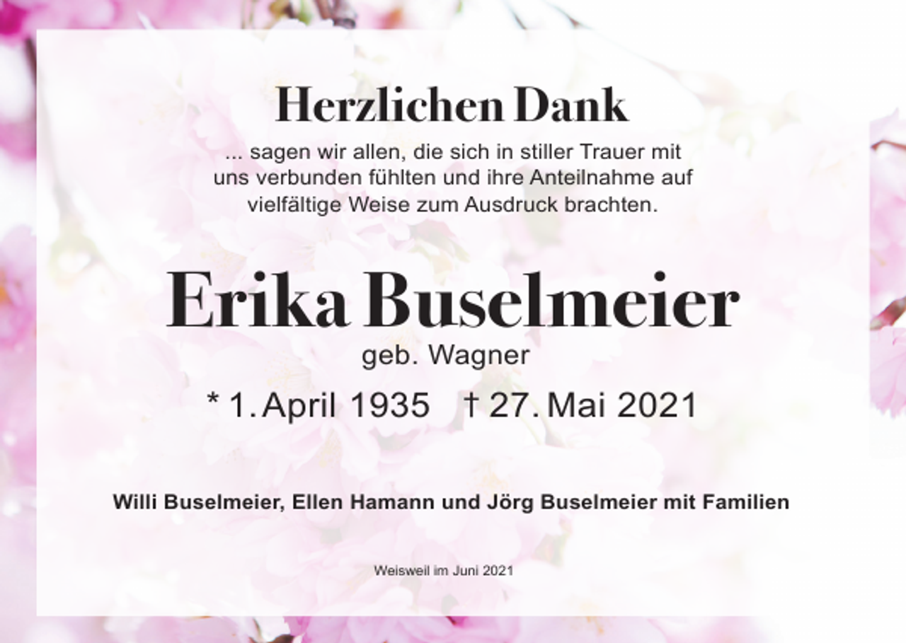 <p>Herzlichen Dank<br />... sagen wir allen, die sich in stiller Trauer mit<br />uns verbunden fühlten und ihre Anteilnahme auf<br />vielfältige Weise zum Ausdruck brachten.</p><p>Erika Buselmeier<br />geb. Wagner</p><p>* 1. April 1935 † 27. Mai 2021<br />Willi Buselmeier, Ellen Hamann und Jörg Buselmeier mit Familien</p><p>Weisweil im Juni 2021</p>
