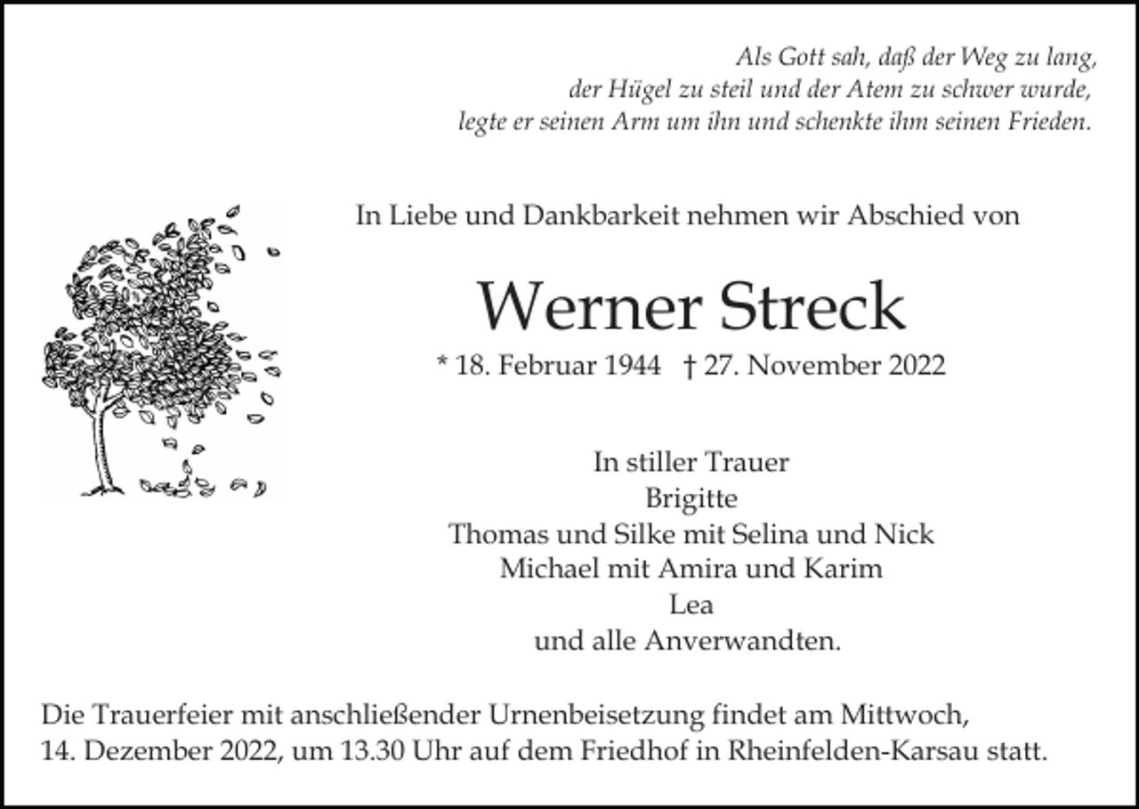 <p>Als Gott sah, daß der Weg zu lang,<br />der Hügel zu steil und der Atem zu schwer wurde,<br />legte er seinen Arm um ihn und schenkte ihm seinen Frieden.</p><p>In Liebe und Dankbarkeit nehmen wir Abschied von</p><p>Werner Streck<br />* 18. Februar 1944 † 27. November 2022<br />In stiller Trauer<br />Brigitte<br />Thomas und Silke mit Selina und Nick<br />Michael mit Amira und Karim<br />Lea<br />und alle Anverwandten.<br />Die Trauerfeier mit anschließender Urnenbeisetzung findet am Mittwoch,<br />14. Dezember 2022, um 13.30 Uhr auf dem Friedhof in Rheinfelden-Karsau statt.</p>