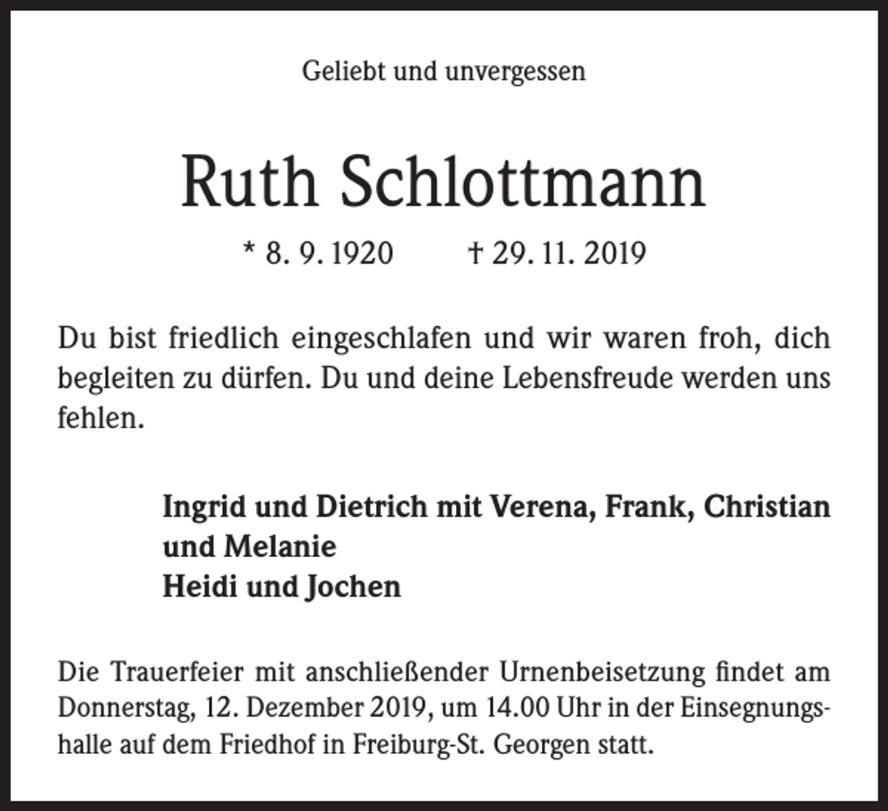 <p>Geliebt und unvergessen</p><p>Ruth Schlottmann<br />* 8. 9. 1920</p><p>† 29. 11. 2019</p><p>Du bist friedlich eingeschlafen und wir waren froh, dich<br />begleiten zu dürfen. Du und deine Lebensfreude werden uns<br />fehlen.<br />Ingrid und Dietrich mit Verena, Frank, Christian<br />und Melanie<br />Heidi und Jochen<br />Die Trauerfeier mit anschließender Urnenbeisetzung findet am<br />Donnerstag, 12. Dezember 2019, um 14.00 Uhr in der Einsegnungshalle auf dem Friedhof in Freiburg-St. Georgen statt.</p>