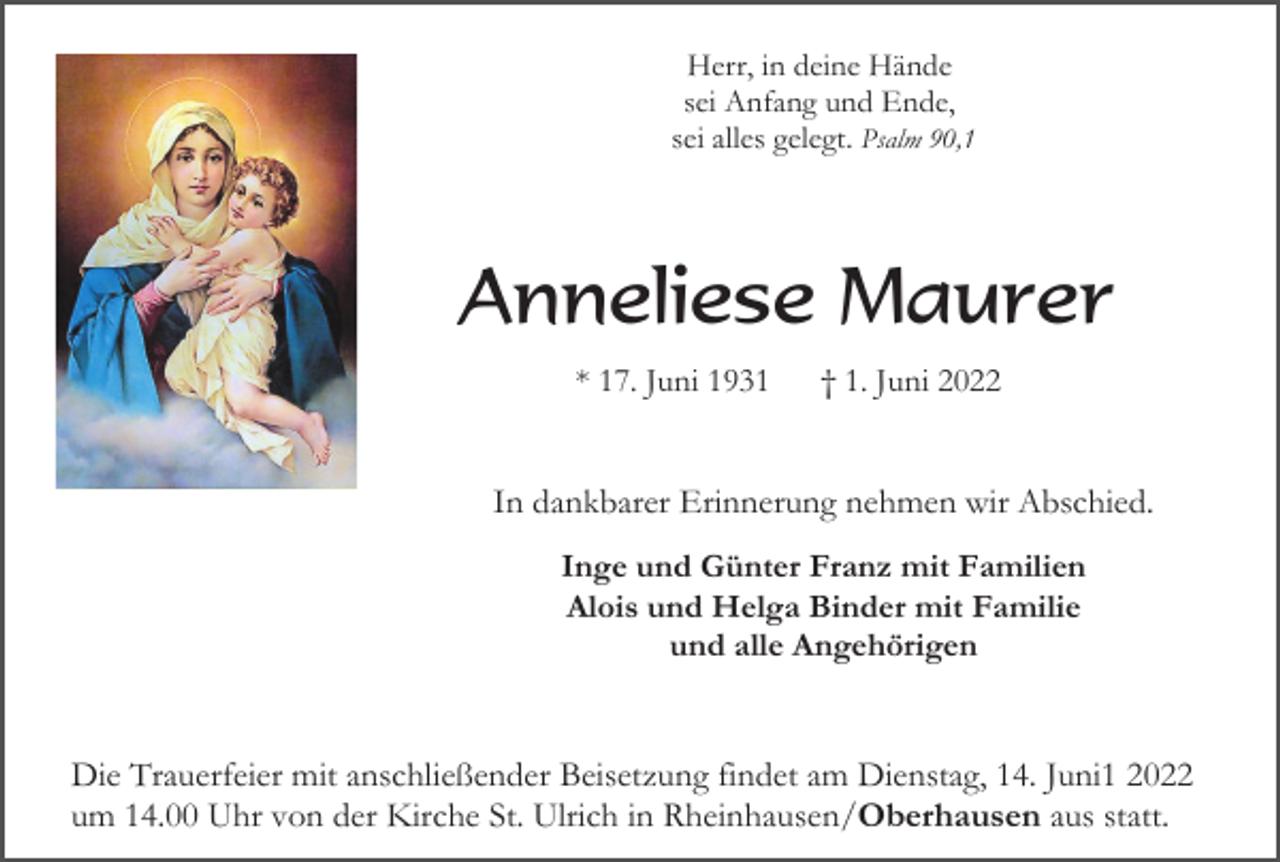 <p>Herr, in deine Hände<br />sei Anfang und Ende,<br />sei alles gelegt. Psalm 90,1</p><p>Anneliese Maurer<br />* 17. Juni 1931</p><p>† 1. Juni 2022</p><p>In dankbarer Erinnerung nehmen wir Abschied.<br />Inge und Günter Franz mit Familien<br />Alois und Helga Binder mit Familie<br />und alle Angehörigen</p><p>Die Trauerfeier mit anschließender Beisetzung findet am Dienstag, 14. Juni1 2022<br />um 14.00 Uhr von der Kirche St. Ulrich in Rheinhausen/Oberhausen aus statt.</p>