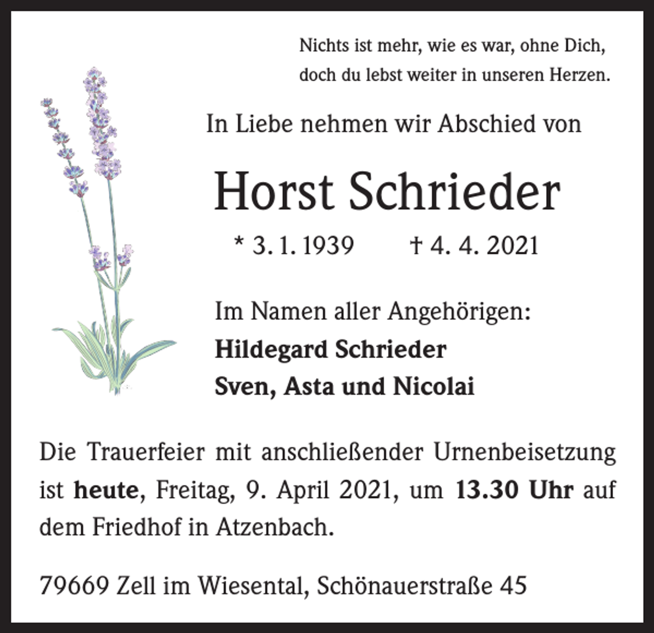 <p>Nichts ist mehr, wie es war, ohne Dich,<br />doch du lebst weiter in unseren Herzen.</p><p>In Liebe nehmen wir Abschied von</p><p>Horst Schrieder<br />* 3. 1. 1939 † 4. 4. 2021<br />Im Namen aller Angehörigen:<br />Hildegard Schrieder<br />Sven, Asta und Nicolai<br />Die Trauerfeier mit anschließender Urnenbeisetzung<br />ist heute, Freitag, 9. April 2021, um 13.30 Uhr auf<br />dem Friedhof in Atzenbach.<br />79669 Zell im Wiesental, Schönauerstraße 45</p>