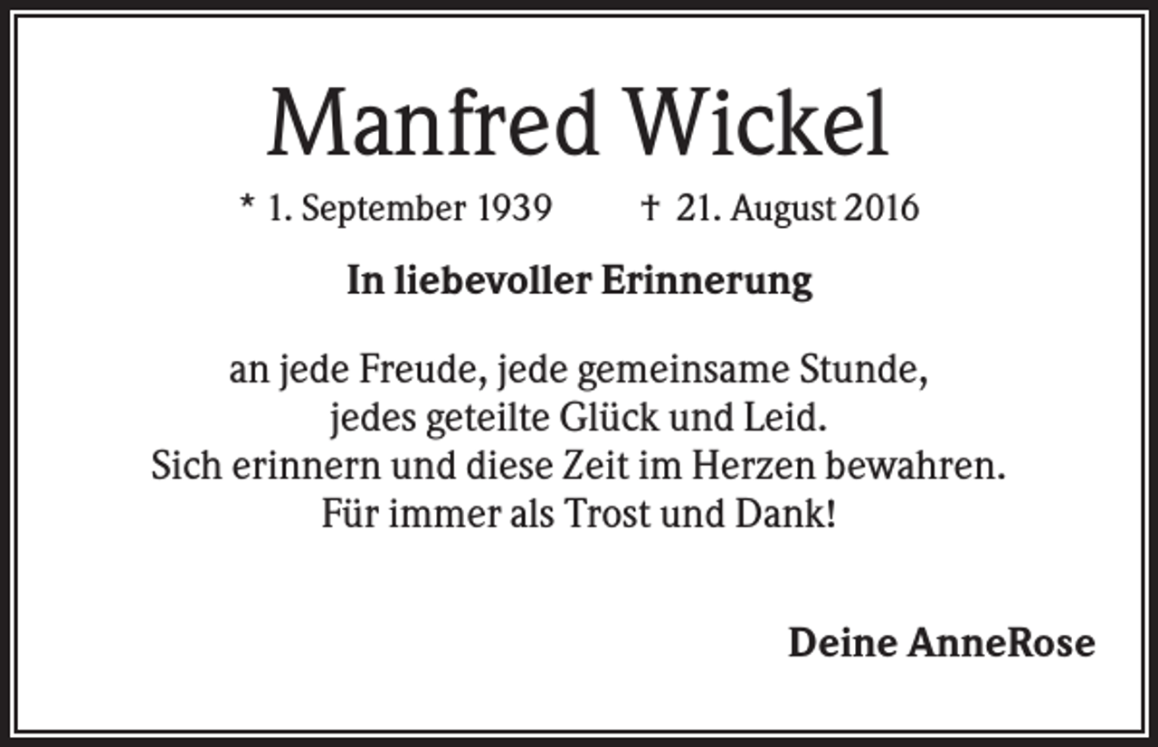 <p>Manfred Wickel<br />* 1. September 1939</p><p>† 21. August 2016</p><p>In liebevoller Erinnerung<br />an jede Freude, jede gemeinsame Stunde,<br />jedes geteilte Glück und Leid.<br />Sich erinnern und diese Zeit im Herzen bewahren.<br />Für immer als Trost und Dank!<br />Deine AnneRose</p>