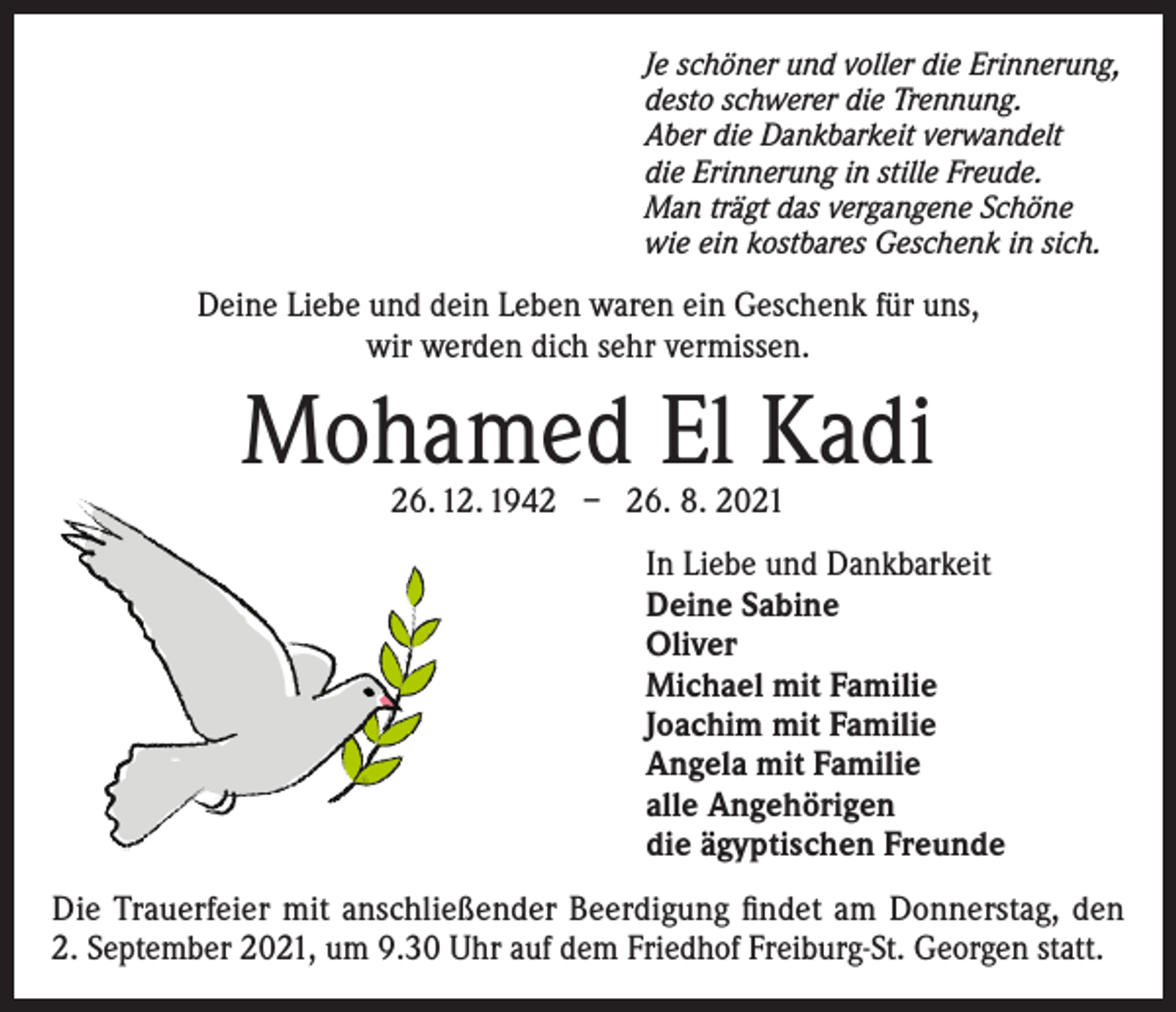 <p>Je schöner und voller die Erinnerung,<br />desto schwerer die Trennung.<br />Aber die Dankbarkeit verwandelt<br />die Erinnerung in stille Freude.<br />Man trägt das vergangene Schöne<br />wie ein kostbares Geschenk in sich.</p><p>Deine Liebe und dein Leben waren ein Geschenk für uns,<br />wir werden dich sehr vermissen.</p><p>Mohamed El Kadi<br />26. 12. 1942 – 26. 8. 2021</p><p>In Liebe und Dankbarkeit<br />Deine Sabine<br />Oliver<br />Michael mit Familie<br />Joachim mit Familie<br />Angela mit Familie<br />alle Angehörigen<br />die ägyptischen Freunde<br />Die Trauerfeier mit anschließender Beerdigung findet am Donnerstag, den<br />2. September 2021, um 9.30 Uhr auf dem Friedhof Freiburg-St. Georgen statt.</p>