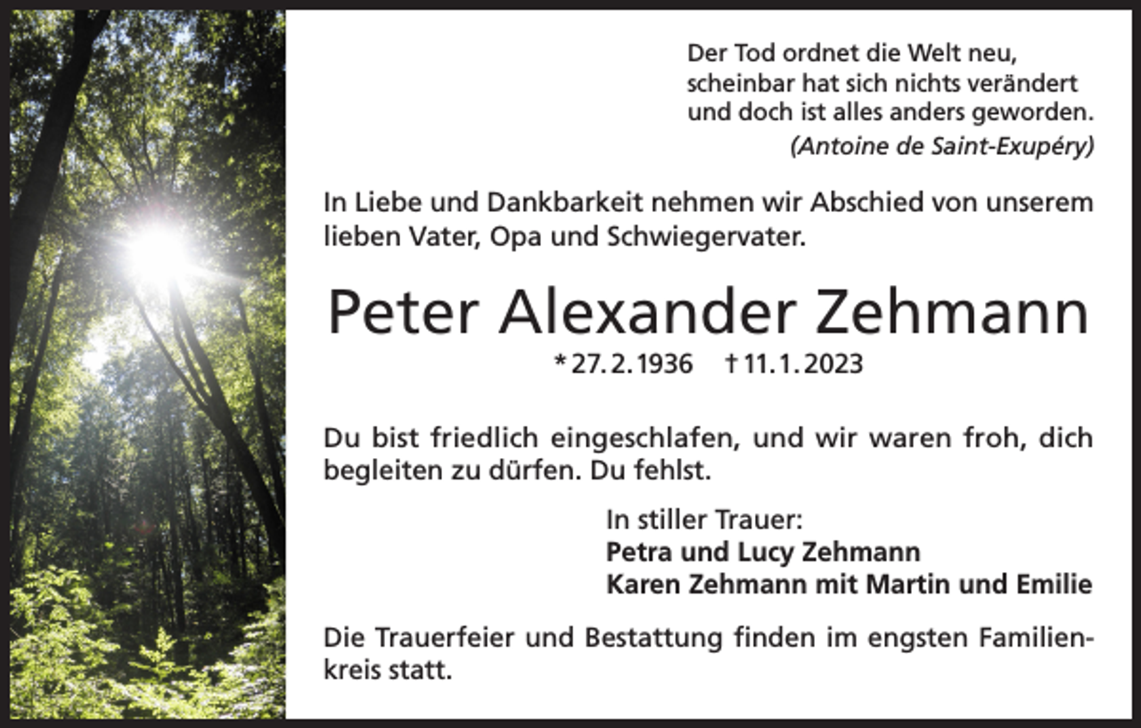 <p>Der Tod ordnet die Welt neu,<br />scheinbar hat sich nichts verändert<br />und doch ist alles anders geworden.</p><p>(Antoine de Saint-Exupéry)</p><p>In Liebe und Dankbarkeit nehmen wir Abschied von unserem<br />lieben Vater, Opa und Schwiegervater.</p><p>Peter Alexander Zehmann<br />* 27. 2.1936</p><p>† 11. 1. 2023</p><p>Du bist friedlich eingeschlafen, und wir waren froh, dich<br />begleiten zu dürfen. Du fehlst.<br />In stiller Trauer:<br />Petra und Lucy Zehmann<br />Karen Zehmann mit Martin und Emilie<br />Die Trauerfeier und Bestattung finden im engsten Familienkreis statt.</p>