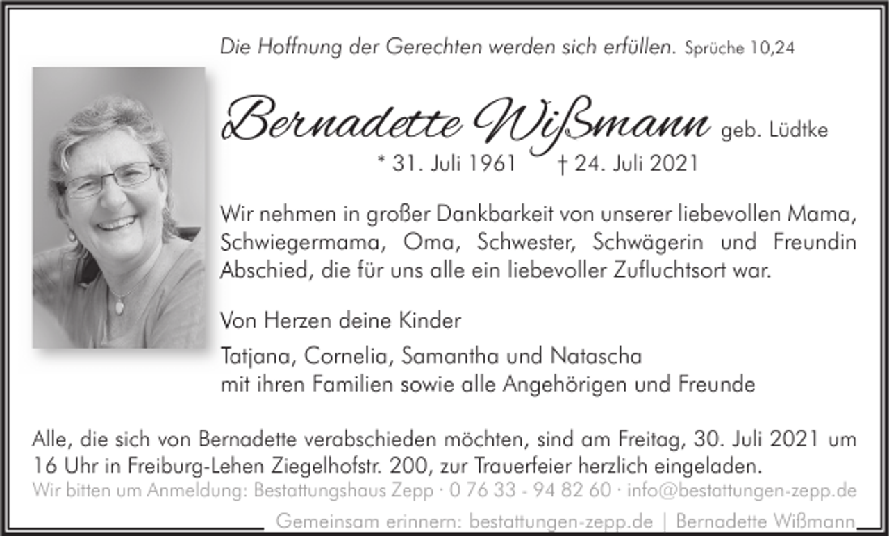 <p>Die Hoffnung der Gerechten werden sich erfüllen. Sprüche 10,24</p><p>Bernadette Wißmann<br />* 31. Juli 1961</p><p>geb. Lüdtke</p><p>† 24. Juli 2021</p><p>Wir nehmen in großer Dankbarkeit von unserer liebevollen Mama,<br />Schwiegermama, Oma, Schwester, Schwägerin und Freundin<br />Abschied, die für uns alle ein liebevoller Zufluchtsort war.<br />Von Herzen deine Kinder<br />Tatjana, Cornelia, Samantha und Natascha<br />mit ihren Familien sowie alle Angehörigen und Freunde<br />Alle, die sich von Bernadette verabschieden möchten, sind am Freitag, 30. Juli 2021 um<br />16 Uhr in Freiburg-Lehen Ziegelhofstr. 200, zur Trauerfeier herzlich eingeladen.<br />Wir bitten um Anmeldung: Bestattungshaus Zepp · 0 76 33 - 94 82 60 · info@bestattungen-zepp.de<br />Gemeinsam erinnern: bestattungen-zepp.de | Bernadette Wißmann</p>