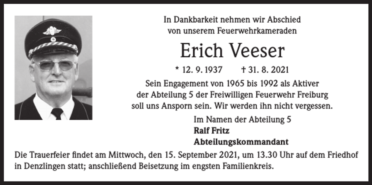 <p>In Dankbarkeit nehmen wir Abschied<br />von unserem Feuerwehrkameraden</p><p>Erich Veeser<br />* 12. 9. 1937 † 31. 8. 2021<br />Sein Engagement von 1965 bis 1992 als Aktiver<br />der Abteilung 5 der Freiwilligen Feuerwehr Freiburg<br />soll uns Ansporn sein. Wir werden ihn nicht vergessen.<br />Im Namen der Abteilung 5<br />Ralf Fritz<br />Abteilungskommandant<br />Die Trauerfeier findet am Mittwoch, den 15. September 2021, um 13.30 Uhr auf dem Friedhof<br />in Denzlingen statt; anschließend Beisetzung im engsten Familienkreis.</p>