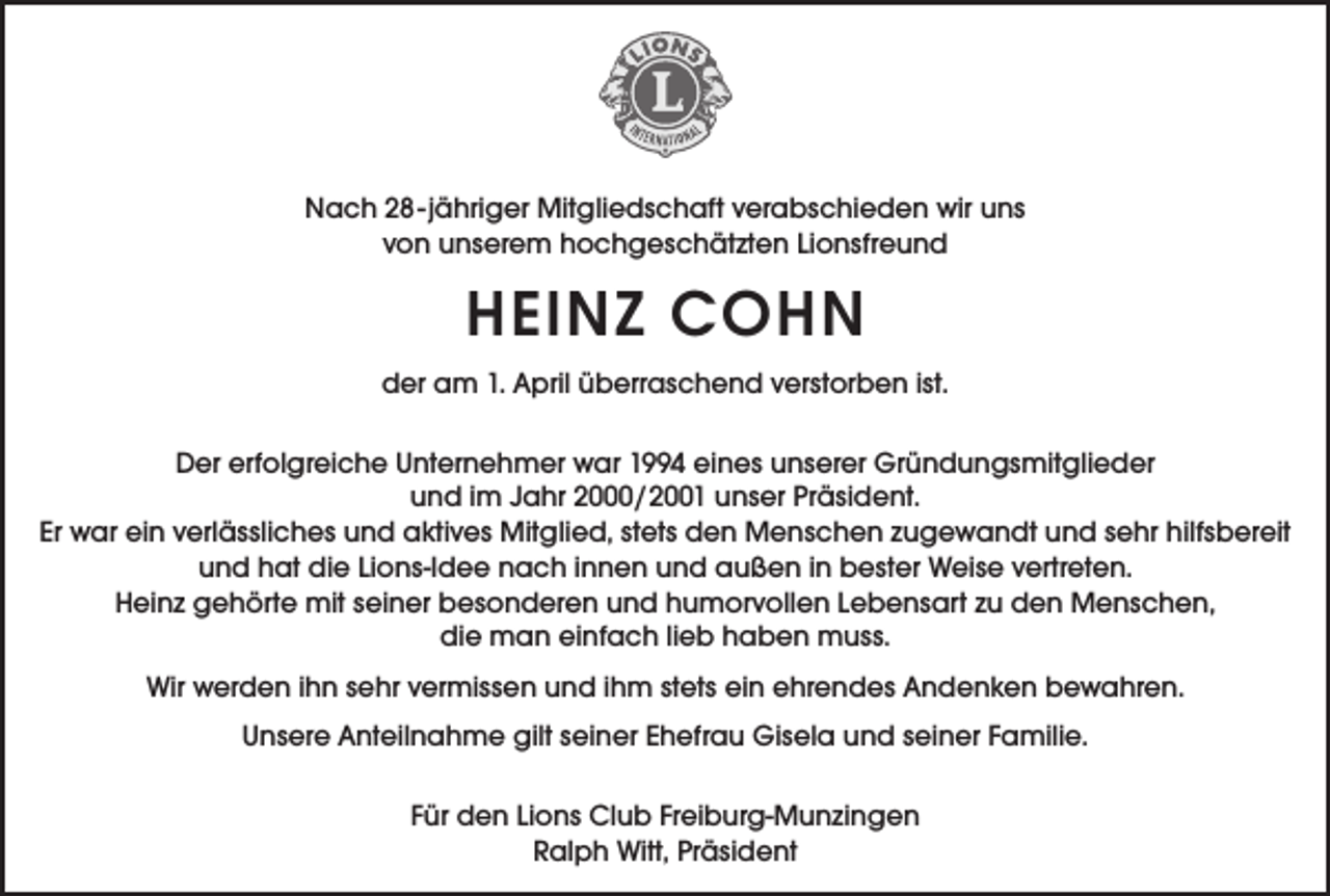 <p>Nach 28-jähriger Mitgliedschaft verabschieden wir uns<br />von unserem hochgeschätzten Lionsfreund</p><p>HEINZ COHN<br />der am 1. April überraschend verstorben ist.<br />Der erfolgreiche Unternehmer war 1994 eines unserer Gründungsmitglieder<br />und im Jahr 2000/2001 unser Präsident.<br />Er war ein verlässliches und aktives Mitglied, stets den Menschen zugewandt und sehr hilfsbereit<br />und hat die Lions-Idee nach innen und außen in bester Weise vertreten.<br />Heinz gehörte mit seiner besonderen und humorvollen Lebensart zu den Menschen,<br />die man einfach lieb haben muss.<br />Wir werden ihn sehr vermissen und ihm stets ein ehrendes Andenken bewahren.<br />Unsere Anteilnahme gilt seiner Ehefrau Gisela und seiner Familie.<br />Für den Lions Club Freiburg-Munzingen<br />Ralph Witt, Präsident</p>