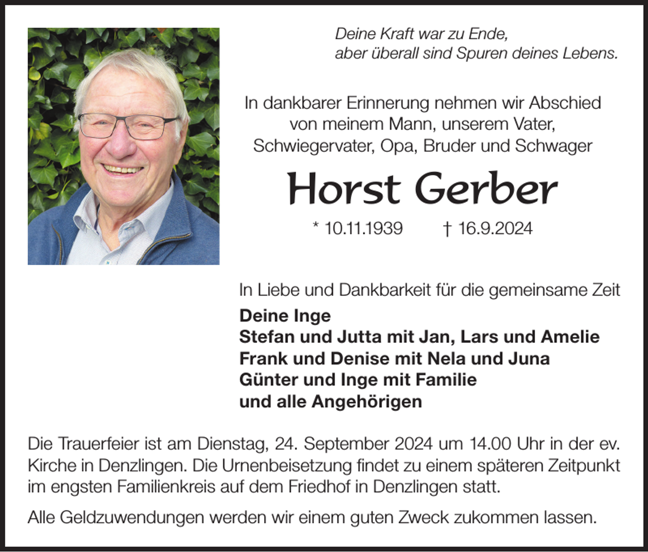 <p>Deine Kraft war zu Ende,<br />aber überall sind Spuren deines Lebens.</p><p>In dankbarer Erinnerung nehmen wir Abschied<br />von meinem Mann, unserem Vater,<br />Schwiegervater, Opa, Bruder und Schwager</p><p>Horst Gerber<br />* 10.11.1939</p><p>† 16.9.2024</p><p>In Liebe und Dankbarkeit für die gemeinsame Zeit<br />Deine Inge<br />Stefan und Jutta mit Jan, Lars und Amelie<br />Frank und Denise mit Nela und Juna<br />Günter und Inge mit Familie<br />und alle Angehörigen<br />Die Trauerfeier ist am Dienstag, 24. September 2024 um 14.00 Uhr in der ev.<br />Kirche in Denzlingen. Die Urnenbeisetzung findet zu einem späteren Zeitpunkt<br />im engsten Familienkreis auf dem Friedhof in Denzlingen statt.<br />Alle Geldzuwendungen werden wir einem guten Zweck zukommen lassen.</p>