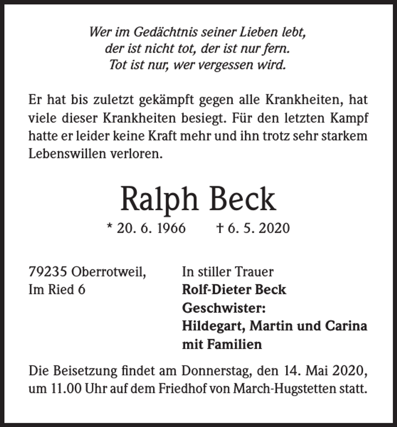 <p>Wer im Gedächtnis seiner Lieben lebt,<br />der ist nicht tot, der ist nur fern.<br />Tot ist nur, wer vergessen wird.</p><p>Er hat bis zuletzt gekämpft gegen alle Krankheiten, hat<br />viele dieser Krankheiten besiegt. Für den letzten Kampf<br />hatte er leider keine Kraft mehr und ihn trotz sehr starkem<br />Lebenswillen verloren.</p><p>Ralph Beck</p><p>* 20. 6. 1966<br />79235 Oberrotweil,<br />Im Ried 6</p><p>† 6. 5. 2020</p><p>In stiller Trauer<br />Rolf-Dieter Beck<br />Geschwister:<br />Hildegart, Martin und Carina<br />mit Familien</p><p>Die Beisetzung findet am Donnerstag, den 14. Mai 2020,<br />um 11.00 Uhr auf dem Friedhof von March-Hugstetten statt.</p>