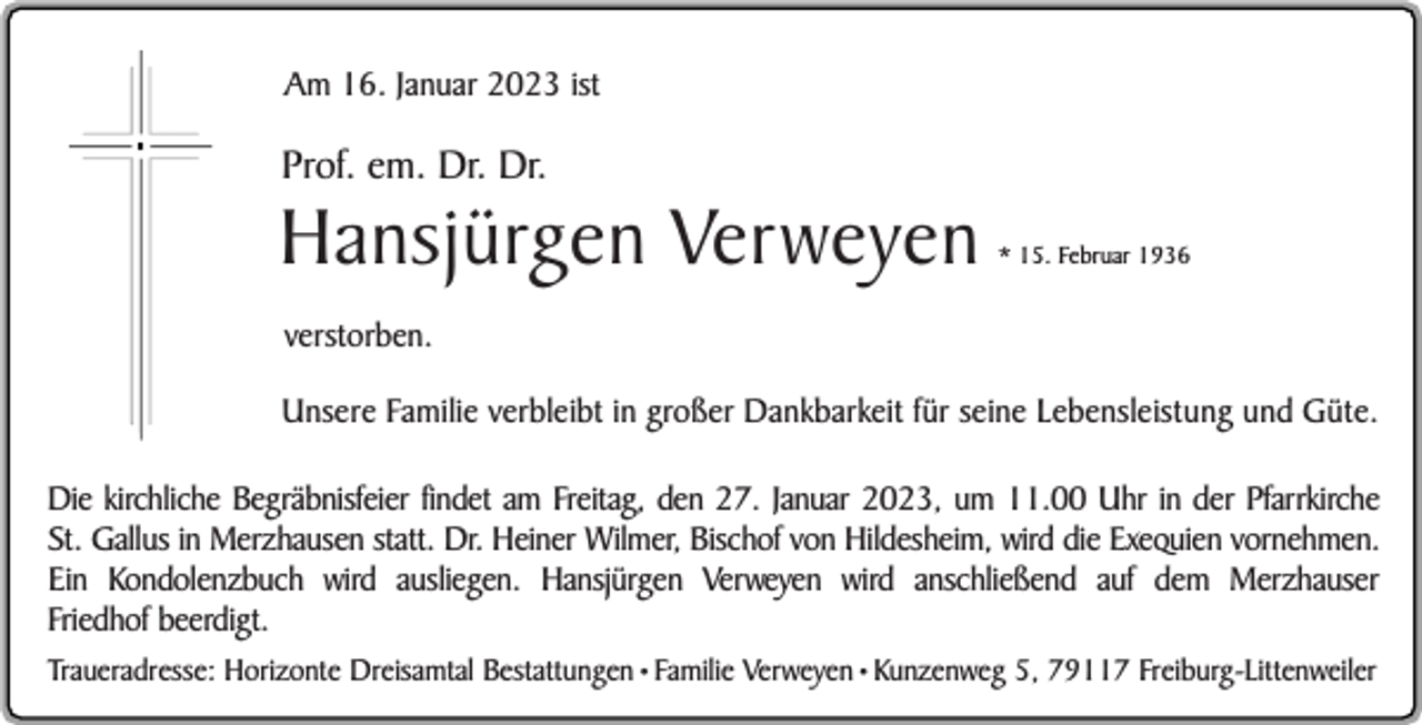 <p>Am 16. Januar 2023 ist</p><p>Prof. em. Dr. Dr.</p><p>Hansjürgen Verweyen</p><p>* 15. Februar 1936</p><p>verstorben.<br />Unsere Familie verbleibt in großer Dankbarkeit für seine Lebensleistung und Güte.<br />Die kirchliche Begräbnisfeier findet am Freitag, den 27. Januar 2023, um 11.00 Uhr in der Pfarrkirche<br />St. Gallus in Merzhausen statt. Dr. Heiner Wilmer, Bischof von Hildesheim, wird die Exequien vornehmen.<br />Ein Kondolenzbuch wird ausliegen. Hansjürgen Verweyen wird anschließend auf dem Merzhauser<br />Friedhof beerdigt.<br />Traueradresse: Horizonte Dreisamtal Bestattungen • Familie Verweyen • Kunzenweg 5, 79117 Freiburg-Littenweiler</p>