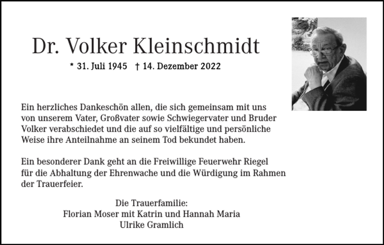 <p>Dr. Volker Kleinschmidt<br />Ein herzliches Dankeschön allen, die sich gemeinsam mit uns<br />von unserem Vater, Großvater sowie Schwiegervater und Bruder<br />Volker verabschiedet und die auf so vielfältige und persönliche<br />Weise ihre Anteilnahme an seinem Tod bekundet haben.<br />Ein besonderer Dank geht an die Freiwillige Feuerwehr Riegel<br />für die Abhaltung der Ehrenwache und die Würdigung im Rahmen<br />der Trauerfeier.<br />Die Trauerfamilie:<br />Florian Moser mit Katrin und Hannah Maria<br />Ulrike Gramlich</p>
