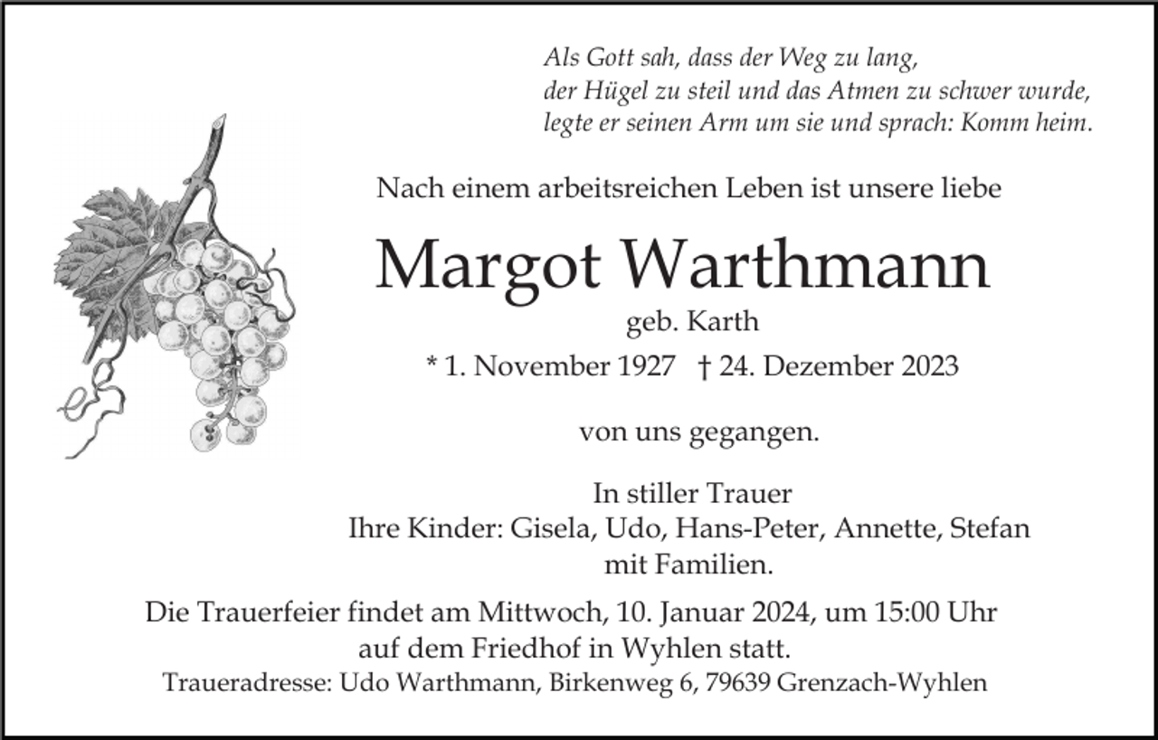 <p>Als Gott sah, dass der Weg zu lang,<br />der Hügel zu steil und das Atmen zu schwer wurde,<br />legte er seinen Arm um sie und sprach: Komm heim.</p><p>Nach einem arbeitsreichen Leben ist unsere liebe</p><p>Margot Warthmann<br />geb. Karth</p><p>* 1. November 1927 † 24. Dezember 2023<br />von uns gegangen.<br />In stiller Trauer<br />Ihre Kinder: Gisela, Udo, Hans-Peter, Annette, Stefan<br />mit Familien.<br />Die Trauerfeier findet am Mittwoch, 10. Januar 2024, um 15:00 Uhr<br />auf dem Friedhof in Wyhlen statt.<br />Traueradresse: Udo Warthmann, Birkenweg 6, 79639 Grenzach-Wyhlen</p>