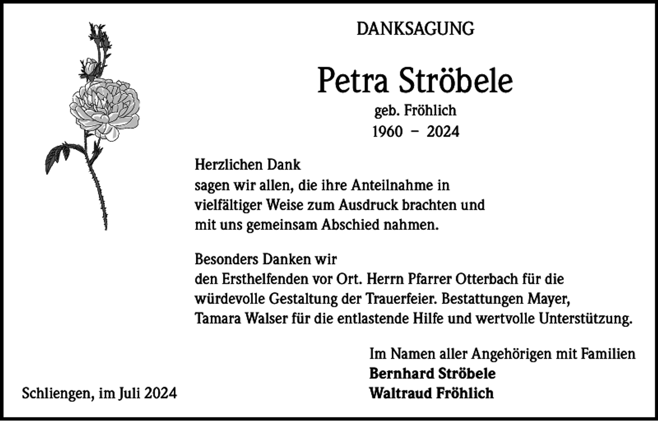 <p>DANKSAGUNG</p><p>Petra Ströbele<br />geb. Fröhlich<br />1960 – 2024</p><p>Herzlichen Dank<br />sagen wir allen, die ihre Anteilnahme in<br />vielfältiger Weise zum Ausdruck brachten und<br />mit uns gemeinsam Abschied nahmen.<br />Besonders Danken wir<br />den Ersthelfenden vor Ort. Herrn Pfarrer Otterbach für die<br />würdevolle Gestaltung der Trauerfeier. Bestattungen Mayer,<br />Tamara Walser für die entlastende Hilfe und wertvolle Unterstützung.</p><p>Schliengen, im Juli 2024</p><p>Im Namen aller Angehörigen mit Familien<br />Bernhard Ströbele<br />Waltraud Fröhlich</p>