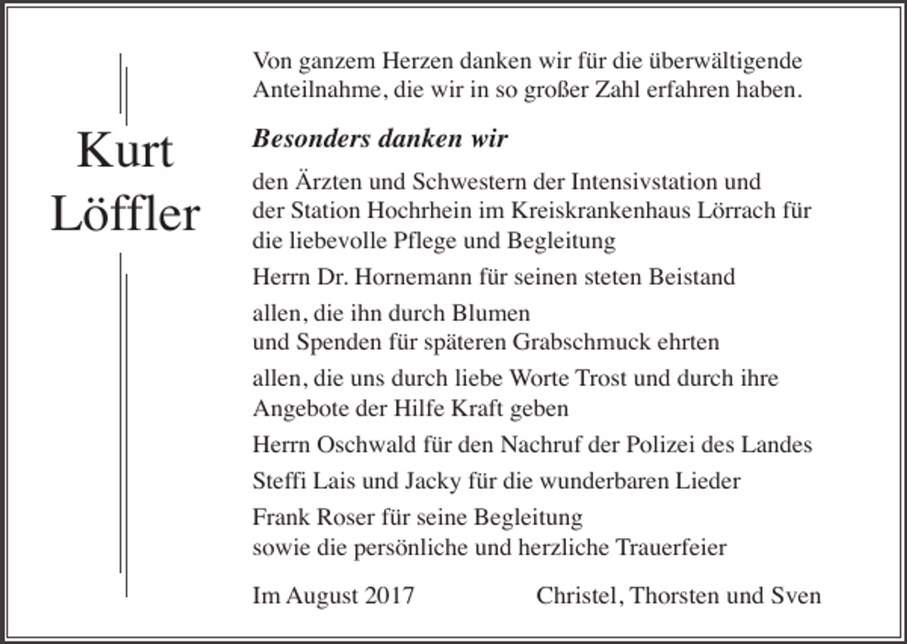 <p>Von ganzem Herzen danken wir für die überwältigende<br />Anteilnahme, die wir in so großer Zahl erfahren haben.</p><p>Kurt<br />Löffler</p><p>Besonders danken wir<br />den Ärzten und Schwestern der Intensivstation und<br />der Station Hochrhein im Kreiskrankenhaus Lörrach für<br />die liebevolle Pflege und Begleitung<br />Herrn Dr. Hornemann für seinen steten Beistand<br />allen, die ihn durch Blumen<br />und Spenden für späteren Grabschmuck ehrten<br />allen, die uns durch liebe Worte Trost und durch ihre<br />Angebote der Hilfe Kraft geben<br />Herrn Oschwald für den Nachruf der Polizei des Landes<br />Steffi Lais und Jacky für die wunderbaren Lieder<br />Frank Roser für seine Begleitung<br />sowie die persönliche und herzliche Trauerfeier</p><p>Im August 2017</p><p>Christel, Thorsten und Sven</p>