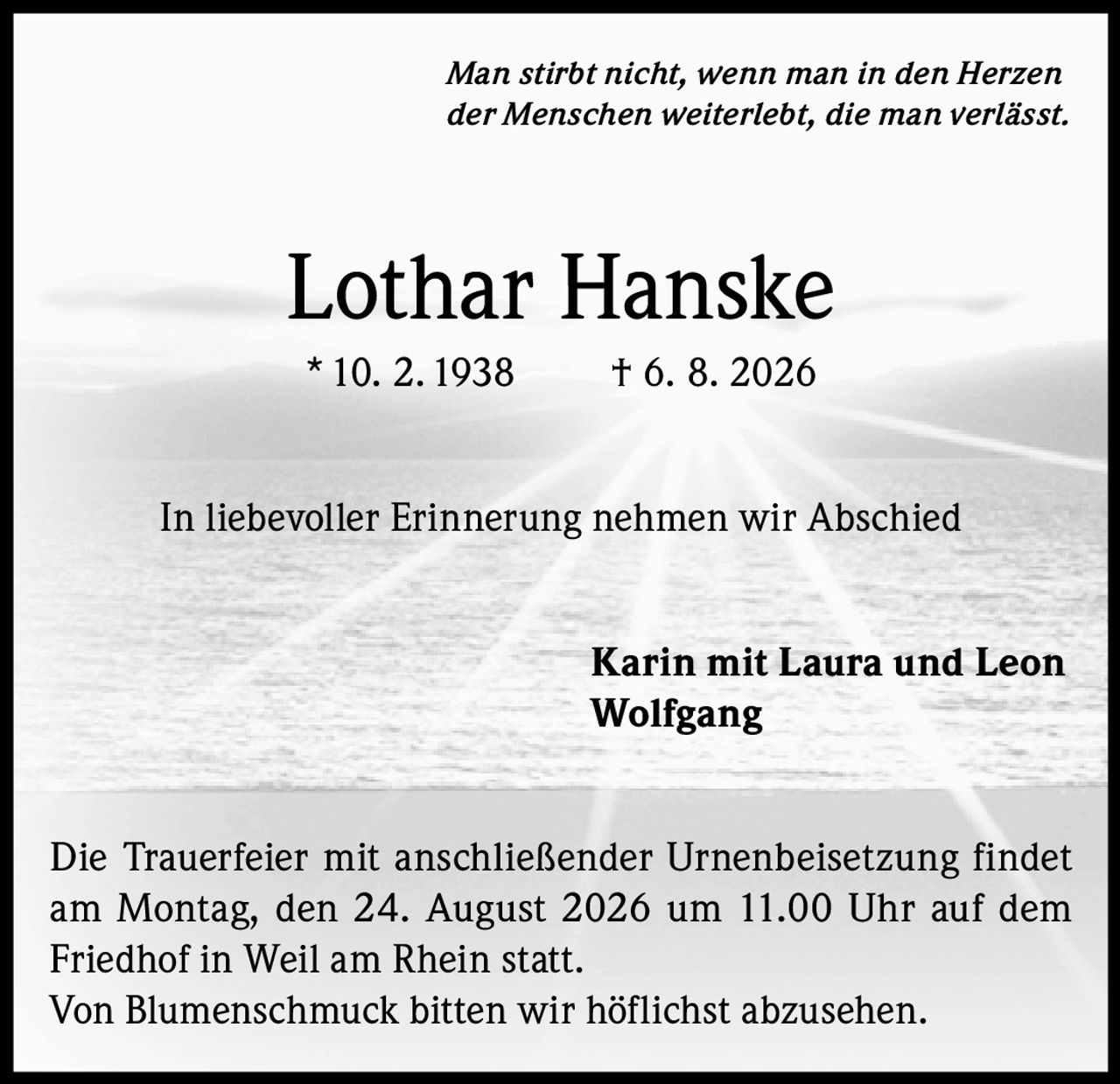 <i>Man stirbt nicht, wenn man in den Herzen der Menschen weiterlebt, die man verlässt.</i>

<strong>Lothar Hanske</strong><br/>
*10. 2. 1938 † 6. 8. 2026

<p>In liebevoller Erinnerung nehmen wir Abschied</p>

<p>Karin mit Laura und Leon<br/>
Wolfgang</p>

<p>Die Trauerfeier mit anschließender Urnenbeisetzung findet am Montag, den 24. August 2026 um 11.00 Uhr auf dem Friedhof in Weil am Rhein statt.</p>

<p>Von Blumenschmuck bitten wir höflichst abzusehen.</p>