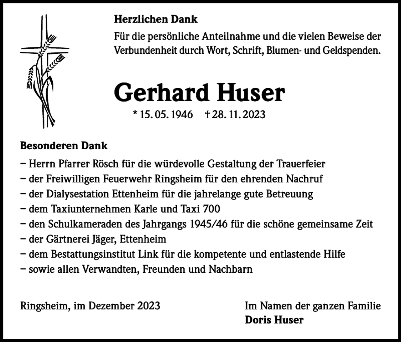<p>Herzlichen Dank<br />Für die persönliche Anteilnahme und die vielen Beweise der<br />Verbundenheit durch Wort, Schrift, Blumen- und Geldspenden.</p><p>Gerhard Huser<br />* 15. 05. 1946 † 28. 11. 2023</p><p>Besonderen Dank<br />– Herrn Pfarrer Rösch für die würdevolle Gestaltung der Trauerfeier<br />– der Freiwilligen Feuerwehr Ringsheim für den ehrenden Nachruf<br />– der Dialysestation Ettenheim für die jahrelange gute Betreuung<br />– dem Taxiunternehmen Karle und Taxi 700<br />– den Schulkameraden des Jahrgangs 1945/46 für die schöne gemeinsame Zeit<br />– der Gärtnerei Jäger, Ettenheim<br />– dem Bestattungsinstitut Link für die kompetente und entlastende Hilfe<br />– sowie allen Verwandten, Freunden und Nachbarn<br />Ringsheim, im Dezember 2023</p><p>Im Namen der ganzen Familie<br />Doris Huser</p>