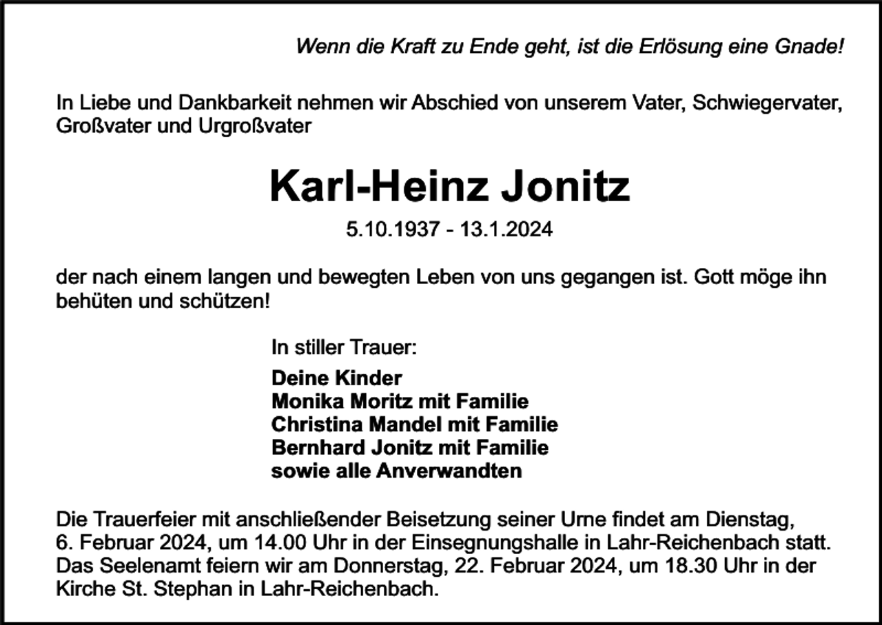 <p>Wenn die Kraft zu Ende geht, ist die Erlösung eine Gnade!<br />In Liebe und Dankbarkeit nehmen wir Abschied von unserem Vater, Schwiegervater,<br />Großvater und Urgroßvater</p><p>Karl-Heinz Jonitz<br />5.10.1937 - 13.1.2024</p><p>der nach einem langen und bewegten Leben von uns gegangen ist. Gott möge ihn<br />behüten und schützen!<br />In stiller Trauer:<br />Deine Kinder<br />Monika Moritz mit Familie<br />Christina Mandel mit Familie<br />Bernhard Jonitz mit Familie<br />sowie alle Anverwandten<br />Die Trauerfeier mit anschließender Beisetzung seiner Urne findet am Dienstag,<br />6. Februar 2024, um 14.00 Uhr in der Einsegnungshalle in Lahr-Reichenbach statt.<br />Das Seelenamt feiern wir am Donnerstag, 22. Februar 2024, um 18.30 Uhr in der<br />Kirche St. Stephan in Lahr-Reichenbach.</p>