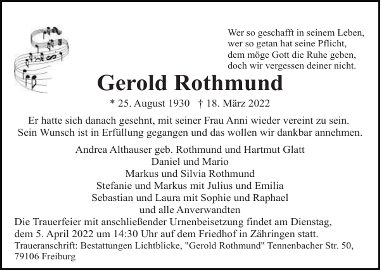 <p>Wer so geschafft in seinem Leben,<br />wer so getan hat seine Pflicht,<br />dem möge Gott die Ruhe geben,<br />doch wir vergessen deiner nicht.</p><p>Gerold Rothmund<br />* 25. August 1930 † 18. März 2022<br />Er hatte sich danach gesehnt, mit seiner Frau Anni wieder vereint zu sein.<br />Sein Wunsch ist in Erfüllung gegangen und das wollen wir dankbar annehmen.<br />Andrea Althauser geb. Rothmund und Hartmut Glatt<br />Daniel und Mario<br />Markus und Silvia Rothmund<br />Stefanie und Markus mit Julius und Emilia<br />Sebastian und Laura mit Sophie und Raphael<br />und alle Anverwandten<br />Die Trauerfeier mit anschließender Urnenbeisetzung findet am Dienstag,<br />dem 5. April 2022 um 14:30 Uhr auf dem Friedhof in Zähringen statt.<br />Traueranschrift: Bestattungen Lichtblicke, "Gerold Rothmund" Tennenbacher Str. 50,<br />79106 Freiburg</p>