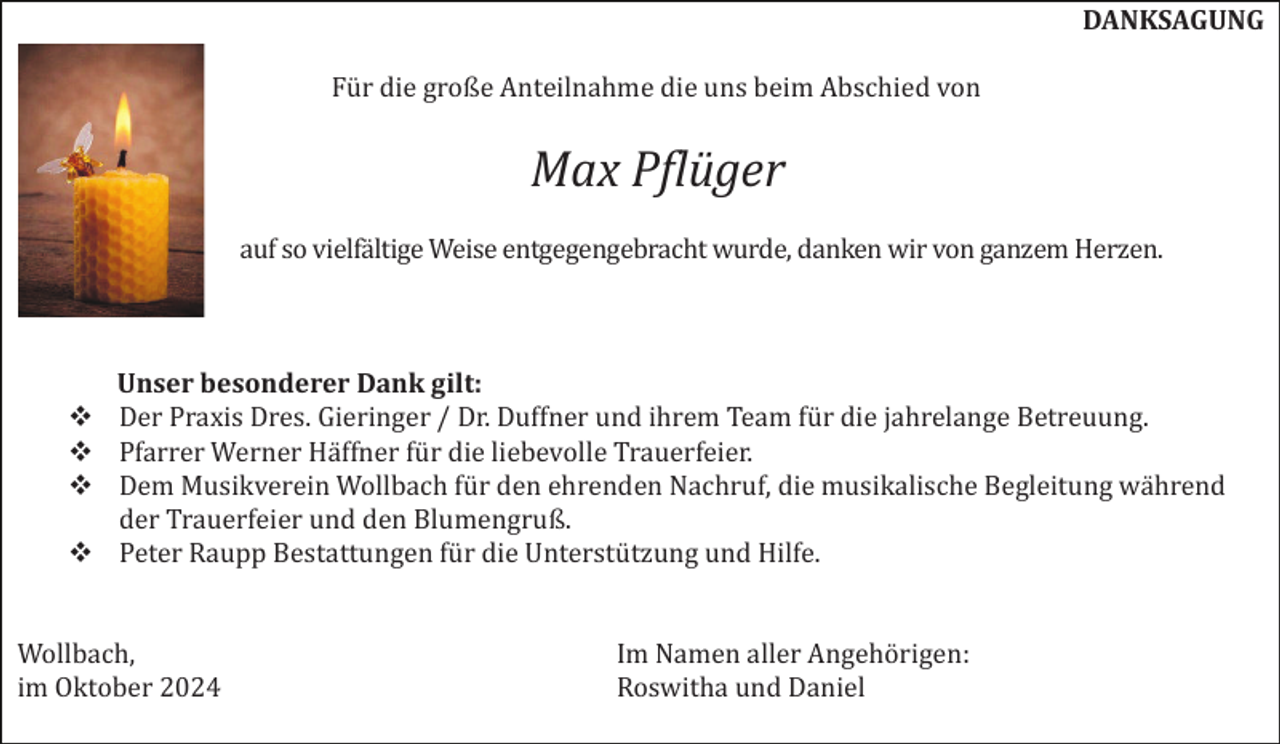 <p>DANKSAGUNG<br />Für die große Anteilnahme die uns beim Abschied von</p>
<p>Max Pflüger<br />auf so vielfältige Weise entgegengebracht wurde, danken wir von ganzem Herzen.</p>
<p>Unser besonderer Dank gilt:<br />Der Praxis Dres. Gieringer / Dr. Duffner und ihrem Team für die jahrelange Betreuung.<br />Pfarrer Werner Häffner für die liebevolle Trauerfeier.<br />Dem Musikverein Wollbach für den ehrenden Nachruf, die musikalische Begleitung während<br />der Trauerfeier und den Blumengruß.<br />Peter Raupp Bestattungen für die Unterstützung und Hilfe.<br />Wollbach,<br />im Oktober 2024</p>
<p>Im Namen aller Angehörigen:<br />Roswitha und Daniel</p>