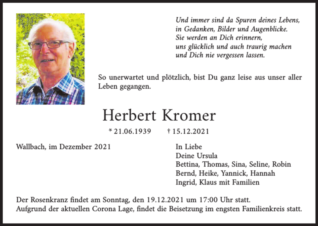 <p>Und immer sind da Spuren deines Lebens,<br />in Gedanken, Bilder und Augenblicke.<br />Sie werden an Dich erinnern,<br />uns glücklich und auch traurig machen<br />und Dich nie vergessen lassen.<br />So unerwartet und plötzlich, bist Du ganz leise aus unser aller<br />Leben gegangen.</p><p>Herbert Kromer<br />* 21.06.1939</p><p>Wallbach, im Dezember 2021</p><p>† 15.12.2021</p><p>In Liebe<br />Deine Ursula<br />Bettina, Thomas, Sina, Seline, Robin<br />Bernd, Heike, Yannick, Hannah<br />Ingrid, Klaus mit Familien</p><p>Der Rosenkranz ﬁndet am Sonntag, den 19.12.2021 um 17:00 Uhr statt.<br />Aufgrund der aktuellen Corona Lage, ﬁndet die Beisetzung im engsten Familienkreis statt.</p>
