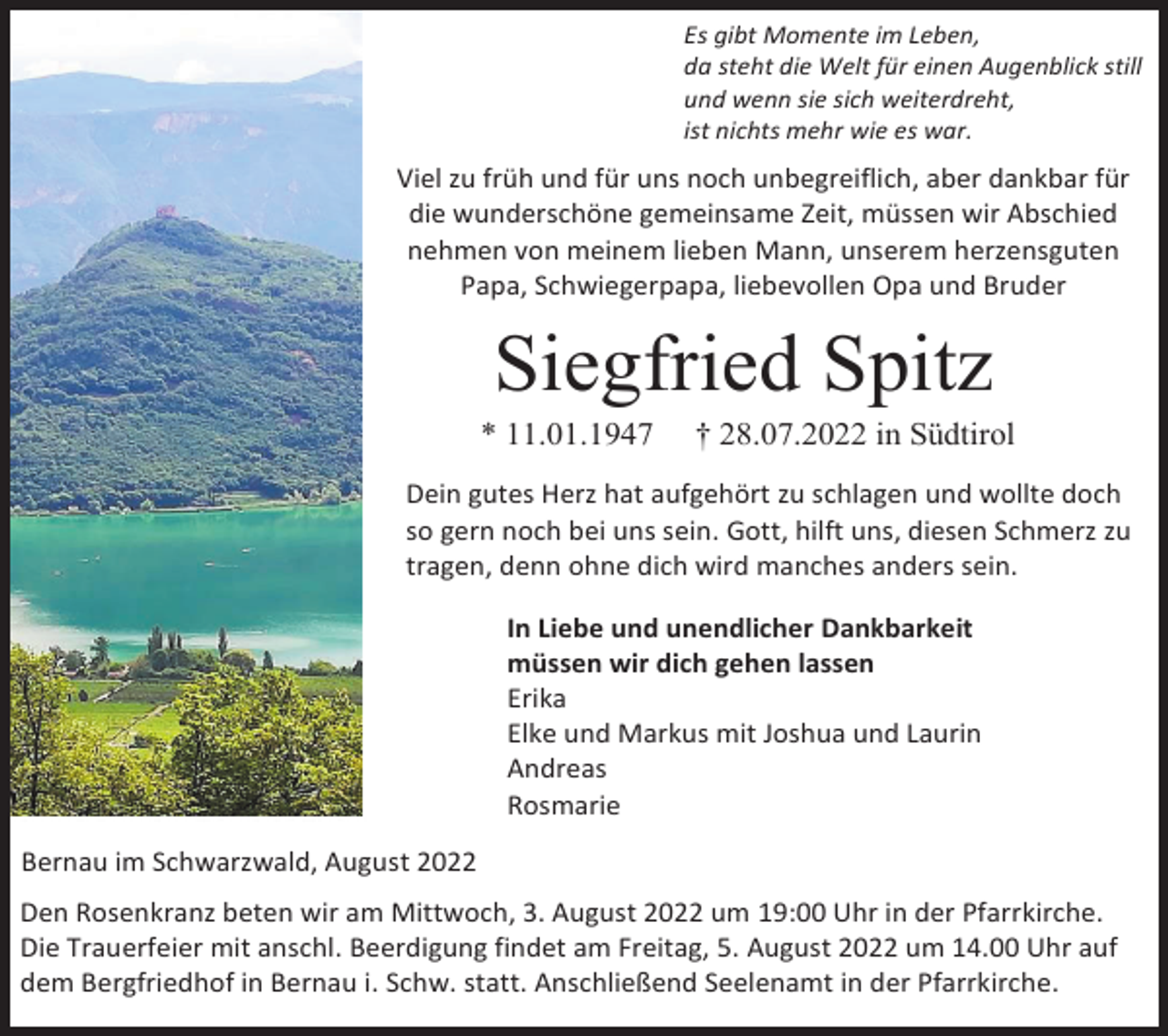 <p>Es gibt Momente im Leben,<br />da steht die Welt für einen Augenblick still<br />und wenn sie sich weiterdreht,<br />ist nichts mehr wie es war.</p><p>Viel zu früh und für uns noch unbegreiflich, aber dankbar für<br />die wunderschöne gemeinsame Zeit, müssen wir Abschied<br />nehmen von meinem lieben Mann, unserem herzensguten<br />Papa, Schwiegerpapa, liebevollen Opa und Bruder</p><p>Siegfried Spitz<br />* 11.01.1947</p><p>† 28.07.2022 in Südtirol</p><p>Dein gutes Herz hat aufgehört zu schlagen und wollte doch<br />so gern noch bei uns sein. Gott, hilft uns, diesen Schmerz zu<br />tragen, denn ohne dich wird manches anders sein.<br />In Liebe und unendlicher Dankbarkeit<br />müssen wir dich gehen lassen<br />Erika<br />Elke und Markus mit Joshua und Laurin<br />Andreas<br />Rosmarie<br />Bernau im Schwarzwald, August 2022<br />Den Rosenkranz beten wir am Mittwoch, 3. August 2022 um 19:00 Uhr in der Pfarrkirche.<br />Die Trauerfeier mit anschl. Beerdigung findet am Freitag, 5. August 2022 um 14.00 Uhr auf<br />dem Bergfriedhof in Bernau i. Schw. statt. Anschließend Seelenamt in der Pfarrkirche.</p>