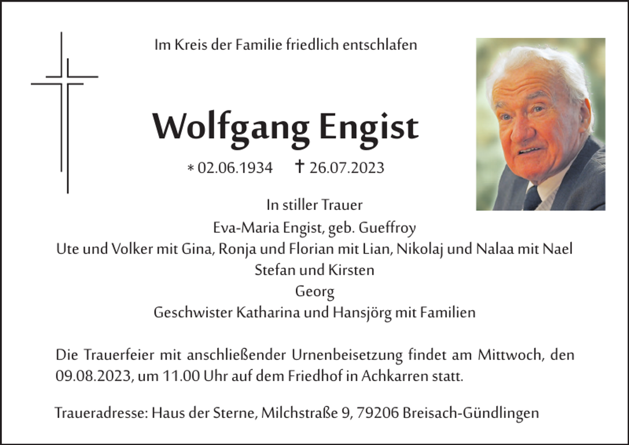 <p>Im Kreis der Familie friedlich entschlafen</p><p>Wolfgang Engist<br />* 02.06.1934  26.07.2023<br />In stiller Trauer<br />Eva-Maria Engist, geb. Gueffroy<br />Ute und Volker mit Gina, Ronja und Florian mit Lian, Nikolaj und Nalaa mit Nael<br />Stefan und Kirsten<br />Georg<br />Geschwister Katharina und Hansjörg mit Familien<br />Die Trauerfeier mit anschließender Urnenbeisetzung findet am Mittwoch, den<br />09.08.2023, um 11.00 Uhr auf dem Friedhof in Achkarren statt.<br />Traueradresse: Haus der Sterne, Milchstraße 9, 79206 Breisach-Gündlingen</p>