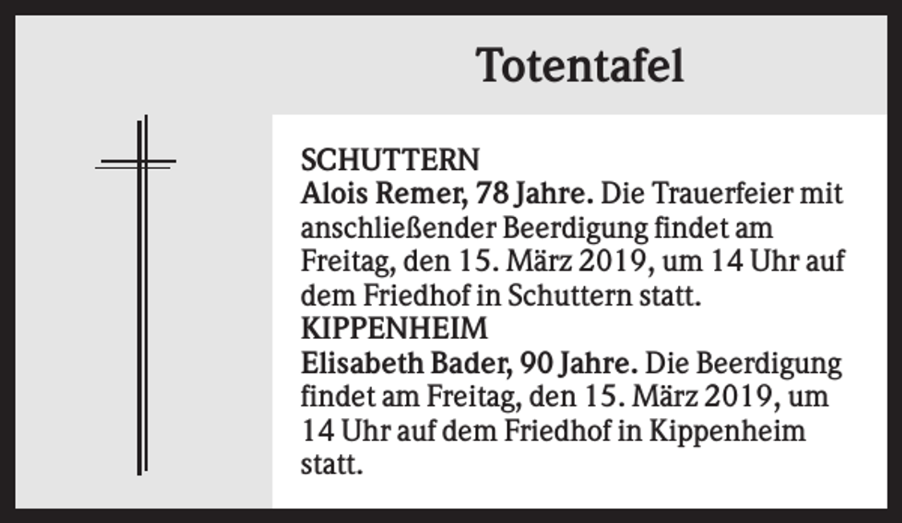 <p>Totentafel<br />SCHUTTERN<br />Alois Remer, 78 Jahre. Die Trauerfeier mit<br />anschließender Beerdigung findet am<br />Freitag, den 15. März 2019, um 14 Uhr auf<br />dem Friedhof in Schuttern statt.<br />KIPPENHEIM<br />Elisabeth Bader, 90 Jahre. Die Beerdigung<br />findet am Freitag, den 15. März 2019, um<br />14 Uhr auf dem Friedhof in Kippenheim<br />statt.</p>