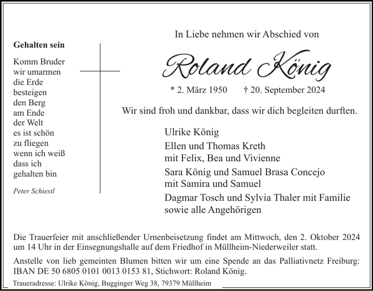 <p>In Liebe nehmen wir Abschied von<br />Gehalten sein<br />Komm Bruder<br />wir umarmen<br />die Erde<br />besteigen<br />den Berg<br />am Ende<br />der Welt<br />es ist schön<br />zu fliegen<br />wenn ich weiß<br />dass ich<br />gehalten bin<br />Peter Schiestl</p><p>Roland König<br />* 2. März 1950</p><p>† 20. September 2024</p><p>Wir sind froh und dankbar, dass wir dich begleiten durften.</p><p>Ulrike König<br />Ellen und Thomas Kreth<br />mit Felix, Bea und Vivienne<br />Sara König und Samuel Brasa Concejo<br />mit Samira und Samuel<br />Dagmar Tosch und Sylvia Thaler mit Familie<br />sowie alle Angehörigen</p><p>Die Trauerfeier mit anschließender Urnenbeisetzung findet am Mittwoch, den 2. Oktober 2024<br />um 14 Uhr in der Einsegnungshalle auf dem Friedhof in Müllheim-Niederweiler statt.<br />Anstelle von lieb gemeinten Blumen bitten wir um eine Spende an das Palliativnetz Freiburg:<br />IBAN DE 50 6805 0101 0013 0153 81, Stichwort: Roland König.<br />Traueradresse: Ulrike König, Bugginger Weg 38, 79379 Müllheim</p>