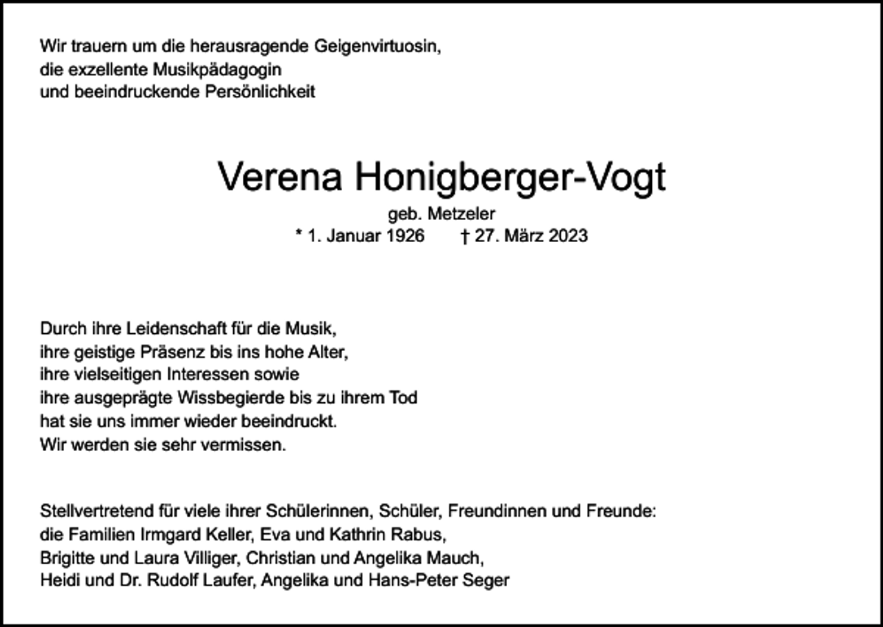 <p>Wir trauern um die herausragende Geigenvirtuosin,<br />die exzellente Musikpädagogin<br />und beeindruckende Persönlichkeit</p><p>Verena Honigberger-Vogt<br />geb. Metzeler<br />* 1. Januar 1926 † 27. März 2023</p><p>Durch ihre Leidenschaft für die Musik,<br />ihre geistige Präsenz bis ins hohe Alter,<br />ihre vielseitigen Interessen sowie<br />ihre ausgeprägte Wissbegierde bis zu ihrem Tod<br />hat sie uns immer wieder beeindruckt.<br />Wir werden sie sehr vermissen.<br />Stellvertretend für viele ihrer Schülerinnen, Schüler, Freundinnen und Freunde:<br />die Familien Irmgard Keller, Eva und Kathrin Rabus,<br />Brigitte und Laura Villiger, Christian und Angelika Mauch,<br />Heidi und Dr. Rudolf Laufer, Angelika und Hans-Peter Seger</p>