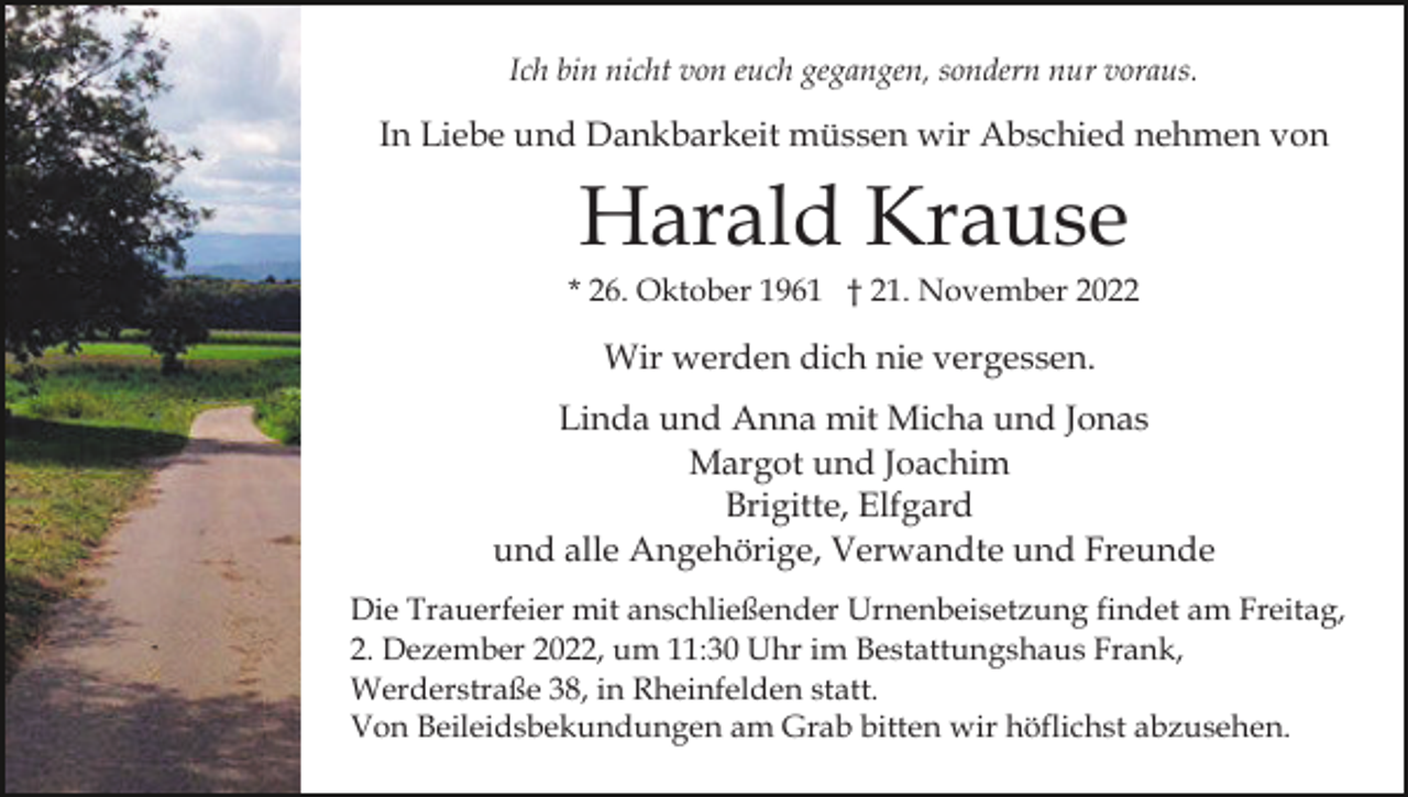 <p>Ich bin nicht von euch gegangen, sondern nur voraus.</p><p>In Liebe und Dankbarkeit müssen wir Abschied nehmen von</p><p>Harald Krause<br />* 26. Oktober 1961 † 21. November 2022</p><p>Wir werden dich nie vergessen.<br />Linda und Anna mit Micha und Jonas<br />Margot und Joachim<br />Brigitte, Elfgard<br />und alle Angehörige, Verwandte und Freunde<br />Die Trauerfeier mit anschließender Urnenbeisetzung findet am Freitag,<br />2. Dezember 2022, um 11:30 Uhr im Bestattungshaus Frank,<br />Werderstraße 38, in Rheinfelden statt.<br />Von Beileidsbekundungen am Grab bitten wir höflichst abzusehen.</p>